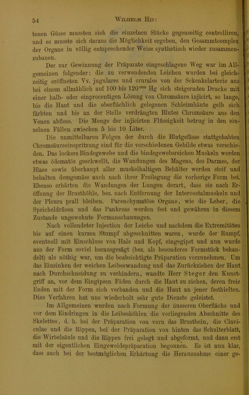 teuen Güsse mussten sich die einzelnen Stücke gegenseitig controlliren, und es musste sich daraus die Möglichkeit ergeben, den Gesammtcomplex der Organe in völlig entsprechender Weise synthetisch wieder zusammen- zubauen. Der zur Gewinnung der Präparate eingeschlagene Weg war im All- S' gemeinen folgender: die zu verwendenden Leichen wurden bei gleich- zeitig eröffneten Yv. jugulares und crurales von der Sckenkelarterie aus bei einem allmählich auf 100 bis 120lum Hg sich steigernden Drucke mit einer halb- oder einprocentigen Lösung von Chromsäure injicirt, so lange, • bis die Haut und die oberflächlich gelegenen Schleimhäute gelb sich färbten und bis an der Stelle verdrängten Blutes Chromsäure aus den : Venen ab floss. Die Menge der injicirten Flüssigkeit betrug in den ein- zelnen Fällen zwischen 5 bis 10 Liter. Die unmittelbaren Folgen der durch die Blutgefässe stattgehabten Chromsäureeinspritzung sind für die verschiedenen Gebilde etwas verschie- den. Das lockere Bindegewebe und die bindegewebsreichen Muskeln werden etwas ödematös geschwellt, die Wandungen des Magens, des Darmes, der Blase sowie überhaupt aller muskelhaltigen Behälter werden steif und behalten demgemäss auch nach ihrer Freilegung die vorherige Form bei. Ebenso erhärten die Wandungen der Lungen derart, dass sie nach Er- öffnung der Brusthöhle, bez. nach Entfernung der Intercostalmuskeln und der Pleura prall bleiben. Parenchymatöse Organe, wie die Leber, die , Speicheldrüsen und das Pankreas werden fest und gewähren in diesem Zustande ungewohnte Formanschauungen. Nach vollendeter Injection der Leiche und nachdem die Extremitäten bis auf einen kurzen Stumpf abgeschnitten waren, wurde der ßumpf, eventuell mit Einschluss von Hals und Kopf, eingegipst und nun wurde aus der Form soviel herausgesägt (bez. als besonderes Formstück behan- delt) als nöthig war, um die beabsichtigte Präparation vorzunehmen. Um das Einsinken der weichen Leibeswaudung und das Zurückziehen der Haut, nach Durchschneidung zu verhindern, wandte Herr Steger den Kunst- griff an, vor dem Eingipsen Fäden durch die Haut zu ziehen, deren freie Enden mit der Form sich verbanden und die Haut an jener festhielten. Dies Verfahren hat uns wiederholt sehr gute Dienste geleistet. Im Allgemeinen wurden nach Formung der äusseren Oberfläche und vor dem Eindringen in die Leibeshöhlen die vorliegenden Abschnitte des Skelettes, d. h. bei der Präparation von vorn das Brustbein, die Clavi- culae und die Rippen, bei der Präparation von hinten das Schulterblatt, die Wirbelsäule und die Rippen frei gelegt und abgeformt, und dann erst mit der eigentlichen Eingeweidepräparation begonnen. Es ist nun klar, dass auch bei der bestmöglichen Erhärtung die Herausnahme einer ge-