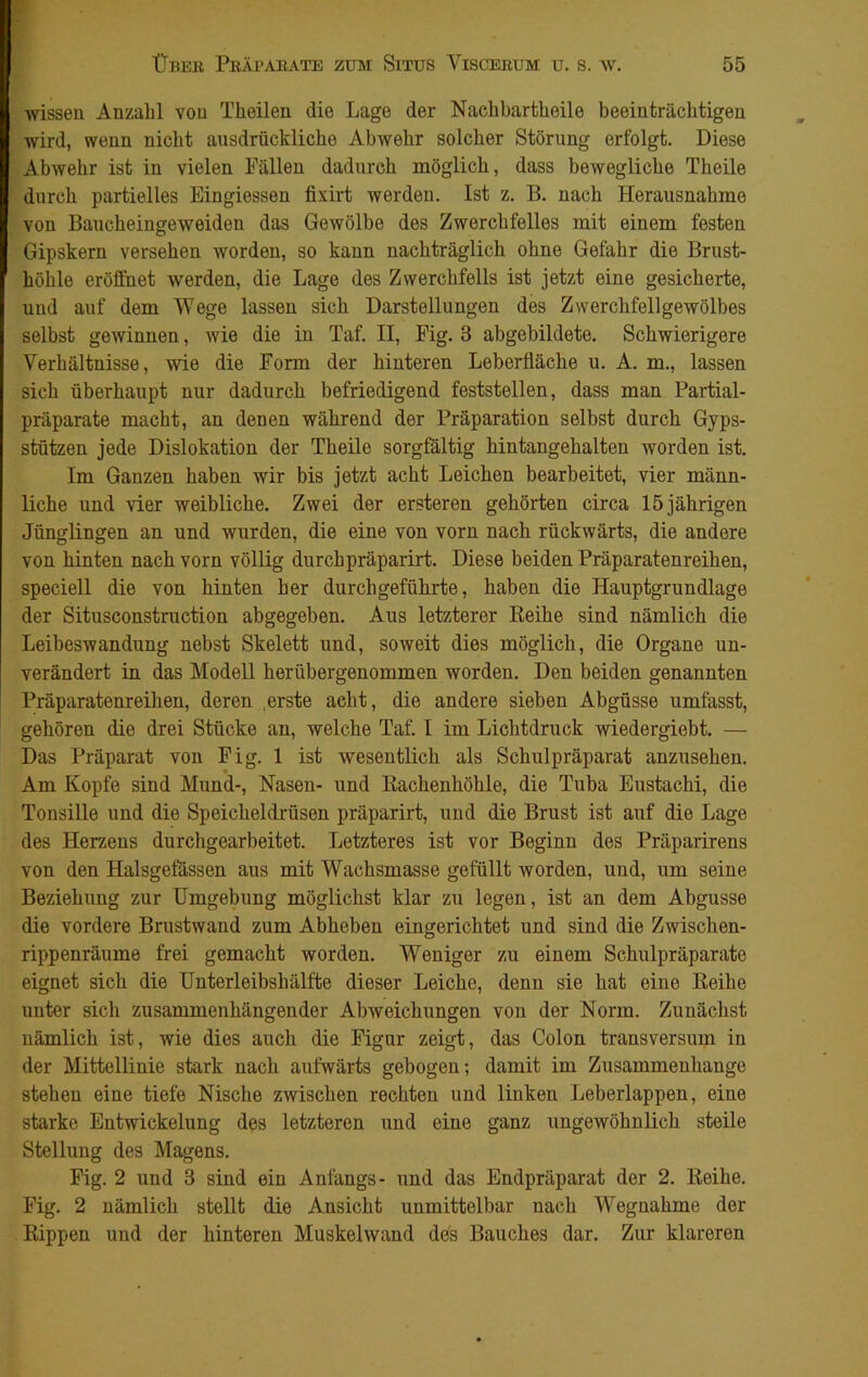 ■wissen Anzahl von Theilen die Lage der Nachbartheile beeinträchtigen wird, wenn nicht ausdrückliche Abwehr solcher Störung erfolgt. Diese Abwehr ist in vielen Fällen dadurch möglich, dass bewegliche Theile durch partielles Eingiessen fixirt Averden. Ist z. B. nach Herausnahme von Baucheingeweiden das Gewölbe des Zwerchfelles mit einem festen Gipskern versehen worden, so kann nachträglich ohne Gefahr die Brust- höhle eröffnet werden, die Lage des Zwerchfells ist jetzt eine gesicherte, und auf dem Wege lassen sich Darstellungen des Zwerchfellgewölbes selbst gewinnen, wie die in Taf. II, Fig. 3 abgebildete. Schwierigere Verhältnisse, wie die Form der hinteren Leberfläche u. A. m., lassen sich überhaupt nur dadurch befriedigend feststellen, dass man Partial- präparate macht, an denen während der Präparation selbst durch Gyps- stützen jede Dislokation der Theile sorgfältig hintangehalten worden ist. Im Ganzen haben wir bis jetzt acht Leichen bearbeitet, vier männ- liche und vier weibliche. Zwei der ersteren gehörten circa 15 jährigen Jünglingen an und wurden, die eine von vorn nach rückwärts, die andere von hinten nach vorn völlig durchpräparirt. Diese beiden Präparatenreihen, speciell die von hinten her durchgeführte, haben die Hauptgrundlage der Situsconstruction abgegeben. Aus letzterer Keihe sind nämlich die Leibeswandung nebst Skelett und, soweit dies möglich, die Organe un- verändert in das Modell herübergenommen worden. Den beiden genannten Präparatenreihen, deren .erste acht, die andere sieben Abgüsse umfasst, gehören die drei Stücke an, welche Taf. I im Lichtdruck wiedergiebt. — Das Präparat von Fig. 1 ist Avesentlich als Schulpräparat anzusehen. Am Kopfe sind Mund-, Nasen- und Kackenhöhle, die Tuba Eustachi, die Tonsille und die Speicheldrüsen präparirt, und die Brust ist auf die Lage des Herzens durchgearbeitet. Letzteres ist vor Beginn des Präparirens von den Halsgefässen aus mit Wachsmasse gefüllt worden, und, um seine Beziehung zur Umgebung möglichst klar zu legen, ist an dem Abgusse die vordere Brustwand zum Abheben eingerichtet und sind die Zwischen- rippenräume frei gemacht ivorden. Weniger zu einem Schulpräparate eignet sich die Unterleibshälfte dieser Leiche, denn sie hat eine Reihe unter sich zusammenhängender AbAveichungen von der Norm. Zunächst nämlich ist, wie dies auch die Figur zeigt, das Colon transversum in der Mittellinie stark nach aufwärts gebogen; damit im Zusammenhänge stehen eine tiefe Nische zwischen rechten und linken Leberlappen, eine starke Entwickelung des letzteren und eine ganz ungewöhnlich steile Stellung des Magens. Fig. 2 und 3 sind ein Anfangs- und das Endpräparat der 2. Reihe. Fig. 2 nämlich stellt die Ansicht unmittelbar nach Wegnahme der Rippen und der hinteren Muskelwand des Bauches dar. Zur klareren