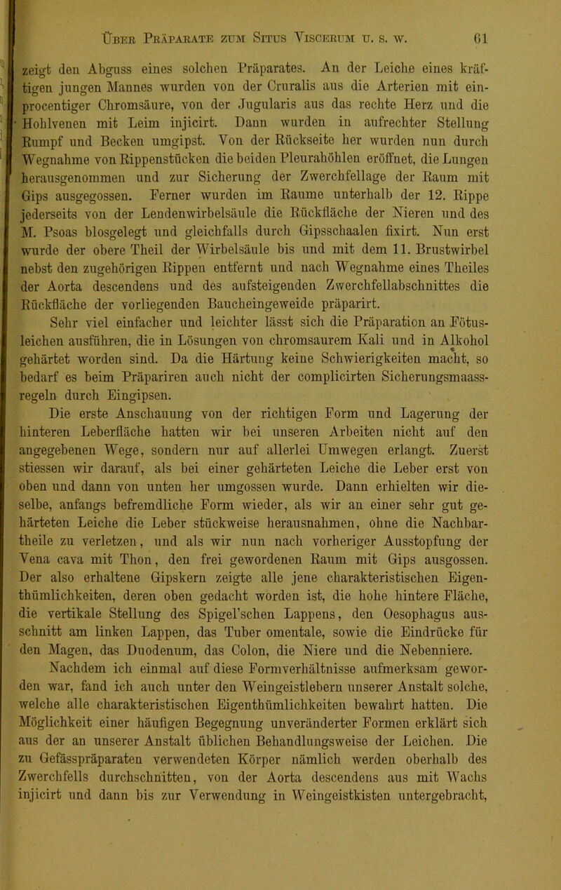 zeigt den Abguss eines solchen Präparates. An der Leiche eines kräf- tigen jungen Mannes wurden von der Cruralis aus die Arterien mit ein- procentiger Chromsäure, von der Jugularis aus das rechte Herz und die Hohlvenen mit Leim injicirt. Hann wurden in aufrechter Stellung Rumpf und Becken umgipst. Von der Rückseite her wurden nun durch Wegnahme von Rippenstücken die beiden Pleurahöhlen eröffnet, die Lungen herausgenommen und zur Sicherung der Zwerchfellage der Raum mit Gips ausgegossen. Ferner wurden im Raume unterhalb der 12. Rippe jederseits von der Lendenwirbelsäule die Rückfläche der Nieren und des M. Psoas blosgelegt und gleichfalls durch Gipsschaalen fixirt. Nun erst wurde der obere Theil der Wirbelsäule bis und mit dem 11. Brustwirbel nebst den zugehörigen Rippen entfernt und nach Wegnahme eines Theiles der Aorta descendens und des aufsteigenden Zwerchfellabschnittes die Rückfläche der vorliegenden Baucheingeweide präparirt. Sehr viel einfacher und leichter lässt sich die Präparation an Fötus- leichen ausführen, die in Lösungen von chromsaurem Kali und in Alkohol gehärtet worden sind. Da die Härtung keine Schwierigkeiten macht, so bedarf es beim Präpariren auch nicht der complicirten Sicherungsmaass- regeln durch Eingipsen. Die erste Anschauung von der richtigen Form und Lagerung der hinteren Leberfläche hatteu wir bei unseren Arbeiten nicht auf den angegebenen Wege, sondern nur auf allerlei Umwegen erlangt. Zuerst stiessen wir darauf, als bei einer gehärteten Leiche die Leber erst von oben und dann von unten her umgossen wurde. Dann erhielten wir die- selbe, anfangs befremdliche Form wieder, als wir an einer sehr gut ge- härteten Leiche die Leber stückweise herausnahmen, ohne die Nachbar- theile zu verletzen, und als wir nun nach vorheriger Ausstopfung der Yena cava mit Thon, den frei gewordenen Raum mit Gips ausgossen. Der also erhaltene Gipskern zeigte alle jene charakteristischen Eigen- thümlichkeiten, deren oben gedacht worden ist, die hohe hintere Fläche, die vertikale Stellung des Spigel’schen Lappens, den Oesophagus aus- schnitt am linken Lappen, das Tuber omentale, sowie die Eindrücke für den Magen, das Duodenum, das Colon, die Niere und die Nebenniere. Nachdem ich einmal auf diese Formverhältnisse aufmerksam gewor- den war, fand ich auch unter den Weingeistlebern unserer Anstalt solche, welche alle charakteristischen Eigenthiimlichkeiten bewahrt hatten. Die Möglichkeit einer häufigen Begegnung unveränderter Formen erklärt sich aus der an unserer Anstalt üblichen Behandlungsweise der Leichen. Die zu Gefässpräparaten verwendeten Körper nämlich werden oberhalb des Zwerchfells durchschnitten, von der Aorta descendens aus mit Wachs injicirt und dann bis zur Verwendung in Weingeistkisten untergebracht,