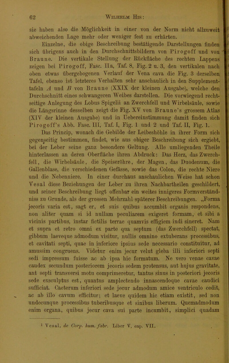 sie haben also die Möglichkeit in einer von der Norm nicht allzuweit abweichenden Lage mehr oder weniger fest zu erhärten. Einzelne, die obige Beschreibung bestätigende Darstellungen finden sich übrigens auch in den Durchschnittsbildern von Pirogoff und von Braune. Die vertikale Stellung der Rückfläche des rechten Lappens zeigen bei Pirogoff, Fase. IIa, Taf. 8, Fig. 2 u. 3, den vertikalen nach oben etwas übergebogenen Verlauf der Vena cava die Fig. 3 derselben Tafel, ebenso ist letzteres Verhalten sehr anschaulich in den Supplement- tafeln A und B von Braune (XXIX der kleinen Ausgabe), welche den Durchschnitt eines schwangeren Weibes darstellen. Die vorwiegend recht- seitige Anlegung des Lohns Spigelii an Zwerchfell und Wirbelsäule, sowie die Längsrinne desselben zeigt die Fig. XV von Braune’s grossem Atlas (XIV der kleinen Ausgabe) und in Uebereinstimmung damit finden sich Pirogoff’s Abb. Fase. III, Taf. I, Fig. 1 und 2 und Taf. II, Fig. 1. Das Princip, wonach die Gebilde der Leibeshöhle in ihrer Form sich gegenseitig bestimmen, findet, wie aus obiger Beschreibung sich ergiebt, bei der Leber seine ganz besondere Geltung. Alle umliegenden Theile hinterlassen an deren Oberfläche ihren Abdruck: Das Herz, das Zwerch- fell, die Wirbelsäule, die Speiseröhre, der Magen, das Duodenum, die Gallenblase, die verschiedenen Gefässe, sowie das Colon, die rechte Niere und die Nebenniere. In einer durchaus anschaulichen Weise hat schon Vesal diese Beziehungen der Leber zu ihren Nachbartheilen geschildert, und seiner Beschreibung liegt offenbar ein weites innigeres Formverständ- niss zu Grunde, als der grossen Mehrzahl späterer Beschreibungen. „Forma jecoris varia est, sagt er, et suis quibus accumbit orgauis respondens, non aliter quam si id nullam peculiarem exigeret formam, et sibi a vicinis partibus, instar fictilis terrae quamvis effigiem indi sineret. Nam et supra et retro omni ex parte qua septum (das Zwerchfell) spectat, gibbum laeveque admodum visitur, nullis omnino extuberans processibus, et cavitati septi, quae in inferiore ipsius sede necessario constituitur, ad amussim congruens. Videtur enim jecur velut gleba illi inferiori septi sedi impressum fuisse ac ab ipsa hic formatum. Ne vero venae cavae caudex secundum posteriorem jecoris sedem protensus, aut hujus gravitate, ant septi transversi motu comprimeretur, tantus sinus in posteriori jecoris sede exsculptus est, quantus amplectendo innascendoque cavae caudici sufficiat. Caeterum inferiori sede jecur admodum amice ventriculo cedit, ac ab illo cavum efficitur; et laeve quidem hic etiam existit, sed non undecunque processibus tuberibusque et sinibus liberum. Quemadmodum enim organa, quibus jecur cava sui parte incumbit, simplici quadam 1 Yesal, de Corp. hum. fahr. Liber V, cap. VII.