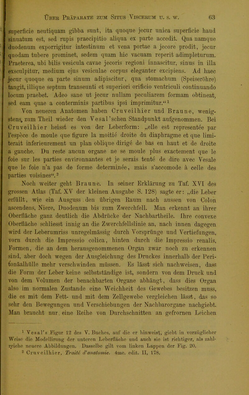 superficie neutiquam gibba smit, ita quoque jccur unica superficie haud Sinuatum est, sed rupis praecipitio aliqua ex parte accedit. Qua namque duodenum exporrigitur intestinum et vena portae a jecore prodit, jecur quodam tubere prominet, sedem quam hie vacuam reperit adimpleturum. Praeterea, ubi bilis vesicula cavae jecoris regioni innascitur, sinus in illa exsculpitur, medium ejus vesiculae corpus eleganter excipiens. Ad haec jecur quoque ea parte sinum adipiscitur, qua stomachum (Speiseröhre) tangit, illique septum transeunti et superiori oriücio ventriculi continuando locum praebet. Adeo sane ut jecur nullam peculiarem formam obtineat, sed eam quae a conterminis partibus ipsi imprimitur.“1 Von neueren Anatomen haben Cruveilhier und Braune, wenig- sten^, zum Theil wieder den Vesal’sehen Standpunkt aufgenommen. Bei Cruveilhier heisst es von der Leberform: „eile est representee par l’espece de moule que figure la moitie droite du diaphragme et que limi- terait inferieurement un plan oblique dirige de bas en haut et de droite a gauche. Du reste aucun Organe ne se moule plus exactement que le foie sur les parties environnantes et je serais tentd de dire avec Vesale que le foie n’a pas de forme deternünee, mais s’accomode ä celle des parties voisines“.2 Noch weiter geht Braune. In seiner Erklärung zu Taf. XVI des grossen Atlas (Taf. XV der kleinen Ausgabe S. 128) sagte er: „die Leber erfüllt, wie ein Ausguss den übrigen Raum nach aussen von Colon ascendens, Niere, Duodenum bis zum Zwerchfell. Man erkennt an ihrer Oberfläche ganz deutlich die Abdrücke der Nachbartheile. Ihre convexe Oberfläche schliesst innig an die Zwerchfellslinie an, nach innen dagegen wird der Leberumriss unregelmässig durch Vorsprünge und Vertiefungen, vorn durch die Impressio colica, hinten durch die Impressio renalis, Formen, die an dem herausgenommenen Organ zwar noch zu erkennen sind, aber doch wegen der Ausgleichung des Druckes innerhalb der Peri- tonäalhiille mehr verschwinden müssen. Es lässt sich nachweisen, dass die Form der Leber keine selbstständige ist, sondern von dem Druck und von dem Volumen der benachbarten Organe abbängt, dass dies Organ also im normalen Zustande eine Weichheit des Gewebes besitzen muss, die es mit dem Fett- und mit dem Zellgewebe vergleichen lässt, das so sehr den Bewegungen und Verschiebungen der Nachbarorgane nachgiebt. Man braucht nur. eine Reihe von Durchschnitten an gefrorneu Leichen 1 Vesal’s Figur 12 des V. Buches, auf die er hinweist, giebt in vorzüglicher Weise die Modellirung der unteren Leberfläche und auch sie ist richtiger, als zahl- reiche neuere Abbildungen. Dasselbe gilt vom linken Lappen der Fig. 20.