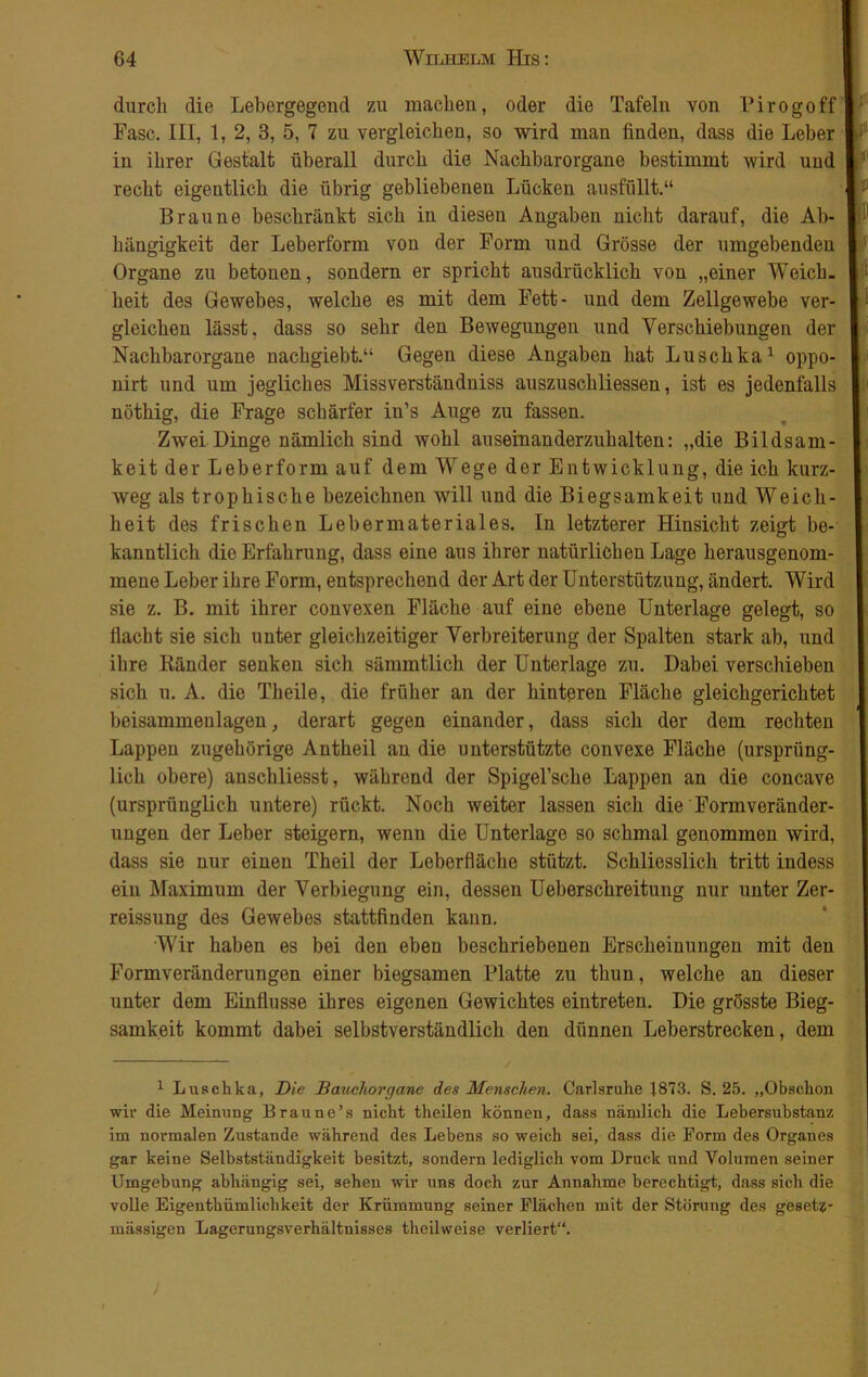 durch die Lebergegend zu machen, oder die Tafeln von Pirogoffl* Fase. III, 1, 2, 3, 5, 7 zu vergleichen, so wird man finden, dass die Leber L in ihrer Gestalt überall durch die Nachbarorgane bestimmt wird und I recht eigentlich die übrig gebliebenen Lücken ausfüllt.“ Itf Braune beschränkt sich in diesen Angaben nicht darauf, die Ah- l1' hängigkeit der Leberform von der Form und Grösse der umgebenden I Organe zu betonen, sondern er spricht ausdrücklich von „einer Weich. I heit des Gewebes, welche es mit dem Fett- und dem Zellgewebe ver- | gleichen lässt, dass so sehr den Bewegungen und Verschiebungen der I Nachbarorgane nachgiebt.“ Gegen diese Angaben hat Luschka1 oppo- I nirt und um jegliches Missverständnis auszuschliessen, ist es jedenfalls 11 nöthig, die Frage schärfer in’s Auge zu fassen. Zwei Dinge nämlich sind wohl auseinanderzuhalten: „die Bildsam- I keit der Leberform auf dem Wege der Entwicklung, die ich kurz- weg als trophische bezeichnen will und die Biegsamkeit und Weich- heit des frischen Lebermateriales. In letzterer Hinsicht zeigt be- kanntlich die Erfahrung, dass eine aus ihrer natürlichen Lage herausgenom- mene Leber ihre Form, entsprechend der Art der Unterstützung, ändert. Wird sie z. B. mit ihrer convexen Fläche auf eine ebene Unterlage gelegt, so flacht sie sich unter gleichzeitiger Verbreiterung der Spalten stark ab, und ihre Ränder senken sich sämmtlich der Unterlage zu. Dabei verschieben sich u. A. die Theile, die früher an der hinteren Fläche gleichgerichtet beisammeulageu, derart gegen einander, dass sich der dem rechten Lappen zugehörige Antheil an die unterstützte convexe Fläche (ursprüng- lich obere) anschliesst, während der Spigel’sche Lappen an die concave (ursprünglich untere) rückt. Noch weiter lassen sich die Formveränder- ungen der Leber steigern, wenn die Unterlage so schmal genommen wird, dass sie nur einen Theil der Leberfläche stützt. Schliesslich tritt indess ein Maximum der Verbiegung ein, dessen Ueberschreitung nur unter Zer- reissung des Gewebes stattfinden kann. Wir haben es bei den eben beschriebenen Erscheinungen mit den Formveränderungen einer biegsamen Blatte zu thun, welche an dieser unter dem Einflüsse ihres eigenen Gewichtes eintreten. Die grösste Bieg- samkeit kommt dabei selbstverständlich den dünnen Leberstrecken, dem 1 Luschka, Die Bauchorgane des Menschen. Carlsruhe 1873. S. 25. „Obschon wir die Meinung Braune’s nicht theilen können, dass nämlich die Lebersubstanz im normalen Zustande während des Lebens so weich sei, dass die Form des Organes gar keine Selbstständigkeit besitzt, sondern lediglich vom Druck und Volumen seiner Umgebung abhängig sei, sehen wir uns doch zur Annahme berechtigt, dass sich die volle Eigenthümlichkeit der Krümmung seiner Flächen mit der Störung des gesetz- mässigen Lagerungsverhältnisses theilweise verliert“. )