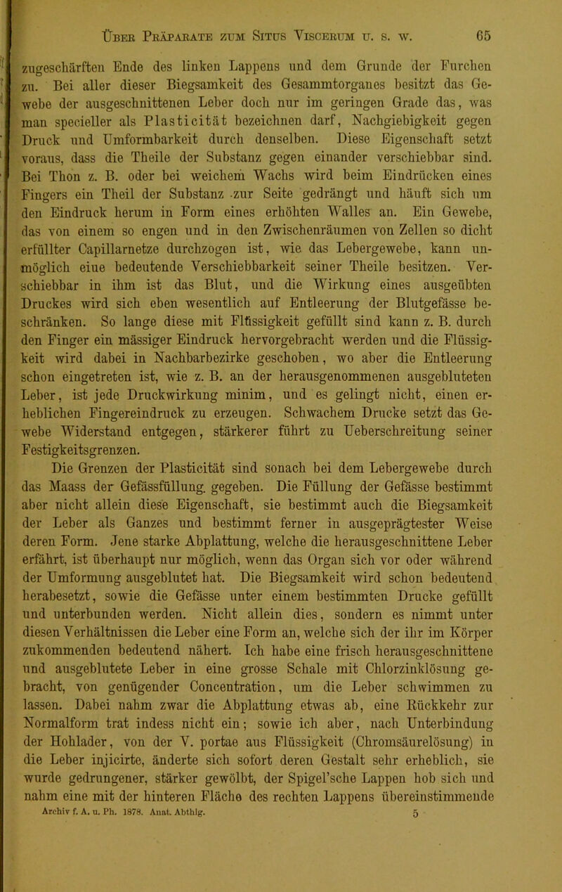 zugeschärften Ende des linken Lappens und dem Grunde der Furchen zu. Bei aller dieser Biegsamkeit des Gesammtorganes besitzt das Ge- webe der ausgeschnittenen Leber doch nur im geringen Grade das, was man specieller als Plasticitiit bezeichnen darf, Nachgiebigkeit gegen Druck und Umformbarkeit durch denselben. Diese Eigenschaft setzt voraus, dass die Tbeile der Substanz gegen einander verschiebbar sind. Bei Thon z. B. oder bei weichem Wachs wird beim Eindrücken eines Fingers ein Theil der Substanz -zur Seite gedrängt und häuft sich um den Eindruck herum in Form eines erhöhten Walles an. Ein Gewebe, das von einem so engen und in den Zwischenräumen von Zellen so dicht erfüllter Capillarnetze durchzogen ist, wie das Lebergewebe, kann un- möglich eiue bedeutende Verschiebbarkeit seiner Tbeile besitzen. Ver- schiebbar in ihm ist das Blut, und die Wirkung eines ausgeübten Druckes wird sich eben wesentlich auf Entleerung der Blutgefässe be- schränken. So lange diese mit Flüssigkeit gefüllt sind kann z. B. durch den Finger ein mässiger Eindruck hervorgebracht werden und die Flüssig- keit wird dabei in Nachbarbezirke geschoben, wo aber die Entleerung schon eingetreten ist, wie z. B. an der herausgenommenen ausgebluteten Leber, ist jede Druckwirkung minim, und es gelingt nicht, einen er- heblichen Fingereindruck zu erzeugen. Schwachem Drucke setzt das Ge- webe Widerstand entgegen, stärkerer führt zu Ueberschreitung seiner Festigkeitsgrenzen. Die Grenzen der Plasticität sind sonach bei dem Lebergewebe durch das Maass der Gefässfüllung. gegeben. Die Füllung der Gefässe bestimmt aber nicht allein diese Eigenschaft, sie bestimmt auch die Biegsamkeit der Leber als Ganzes und bestimmt ferner in ausgeprägtester Weise deren Form. Jene starke Abplattung, welche die herausgeschnittene Leber erfährt, ist überhaupt nur möglich, wenn das Organ sich vor oder während der Umformung ausgeblutet hat. Die Biegsamkeit wird schon bedeutend herabesetzt, sowie die Gefässe unter einem bestimmten Drucke gefüllt und unterbunden werden. Nicht allein dies, sondern es nimmt unter diesen Verhältnissen die Leber eine Form an, welche sich der ihr im Körper zukommenden bedeutend nähert. Ich habe eine frisch herausgeschnittene und ausgeblutete Leber in eine grosse Schale mit Chlorzinklösung ge- bracht, von genügender Concentration, um die Leber schwimmen zu lassen. Dabei nahm zwar die Abplattung etwas ab, eine Rückkehr zur Normalform trat indess nicht ein; sowie ich aber, nach Unterbindung der Hohlader, von der V. portae aus Flüssigkeit (Chromsäurelösung) in die Leber injicirte, änderte sich sofort deren Gestalt sehr erheblich, sie wurde gedrungener, stärker gewölbt, der Spigel’sche Lappen hob sich und nahm eine mit der hinteren Fläche des rechten Lappens übereinstimmende Archiv f. A. u. Ph. 1878. Anat. Abthlg. 5