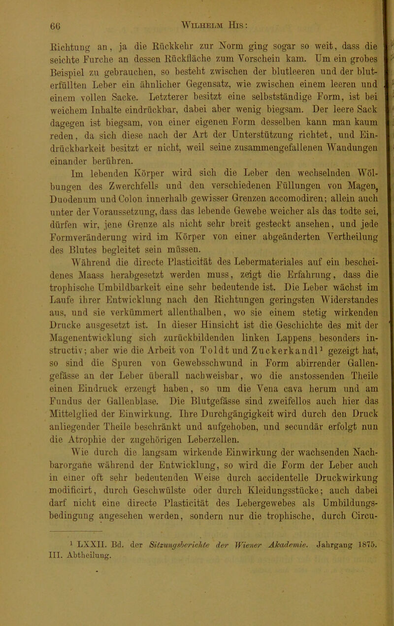 Richtung an, ja die Rückkehr zur Norm ging sogar so weit, dass die seichte Furche an dessen Rückfläche zum Vorschein kam. Um ein grobes Beispiel zu gebrauchen, so bestellt zwischen der blutleeren und der blut- erfüÜten Leber ein ähnlicher Gegensatz, wie zwischen einem leeren und einem vollen Sacke. Letzterer besitzt eine selbstständige Form, ist bei weichem Inhalte eindrückbar, dabei aber wenig biegsam. Der leere Sack dagegen ist biegsam, von einer eigenen Form desselben kann man kaum reden, da sich diese nach der Art der Unterstützung richtet, und Ein- drückbarkeit besitzt er nicht, weil seine zusammengefallenen Wandungen einander berühren. Im lebenden Körper wird sich die Leber den wechselnden Wöl- bungen des Zwerchfells und den verschiedenen Füllungen von Magen, Duodenum und Colon innerhalb gewisser Grenzen accomodiren; allein auch unter der Voraussetzung, dass das lebende Gewebe weicher als das todte sei, dürfen wir, jene Grenze als nicht sehr breit gesteckt ansehen, und jede Formveränderung wird im Körper von eiuer abgeänderten Vertheilung des Blutes begleitet sein müssen. Während die directe Plasticität des Lebermateriales auf ein beschei- denes Maass herabgesetzt werden muss, zeigt die Erfahrung, dass die trophische Umbildbarkeit eine sehr bedeutende ist. Die Leber wächst im Laufe ihrer Entwicklung nach den Richtungen geringsten Widerstandes aus, und sie verkümmert allenthalben, wo sie einem stetig wirkenden Drucke ausgesetzt ist. In dieser Hinsicht ist die Geschichte des mit der ‘ Magenentwicklung sich zurückbildenden linken Lappens besonders in- structiv; aber wie die Arbeit von Toldt und Zuckerkandl1 gezeigt hat, so sind die Spuren von Gewebsschwund in Form abirrender Gallen- gefässe an der Leber überall nachweisbar, wo die anstossenden Theile einen Eindruck erzeugt haben, so um die Vena cava herum und am Fundus der Gallenblase. Die Blutgefässe sind zweifellos auch hier das Mittelglied der Einwirkung. Ihre Durchgängigkeit wird durch den Druck anliegender Theile beschränkt und aufgehoben, und secundär erfolgt nun die Atrophie der zugehörigen Leberzellen. Wie durch die langsam wirkende Einwirkung der wachsenden Nach- barorgane während der Entwicklung, so wird die Form der Leber auch in einer oft sehr bedeutenden Weise durch accidentelle Druckwirkung modificirt, durch Geschwülste oder durch Kleidungsstücke; auch dabei darf nicht eine directe Plasticität des Lebergewebes als Umbildungs- bedingung angesehen werden, sondern nur die trophische, durch Circu- 1 LXXII. Bd. der Sitzungsberichte der Wiener Akademie. Jahrgang 1875. III. Abtheilung.