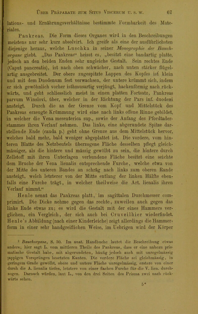 lations- und Ernährungsverhältnisse bestimmte Formbarkeit des Mate- riales. Pankreas. Die Form dieses Organes wird in den Beschreibungen meistens nur sehr kurz absolvirt. Ich greife als eine der ausführlichsten diejenige heraus, welche Luschka in seiner Monographie der Bauch- organe giebt. „Das Pankreas“ heisst es, „besitzt eine bandartig platte, jedoch an den beiden Enden sehr ungleiche Gestalt. Sein rechtes Ende (Caput pancreatis), ist nach oben schwächer, nach unten stärker flügel- artig ausgebreitet. Der obere zugespitzte Lappen des Kopfes ist’ klein und mit dem Duodenum fest verwachsen, der untere krümmt sich, indem er sich gewöhnlich vorher isthmusartig verjüngt, hackenförmig nach rück- wärts, und geht schliesslich meist in einen platten Fortsatz, Pankreas parvum Winslovi, über, welcher in der Richtung der Pars inf. duodeni ansteigt. Durch die an der Grenze vom Kopf und Mittelstück des Pankreas erzeugte Krümmung wird eine nach links offene Rinne gebildet, in welcher die Yena mesenterica sup., sowie der Anfang des Pfordtader- stammes ihren Verlauf nehmen. Das linke, eine abgerundete Spitze dar- stellende Ende (cauda p.) geht ohne Grenze aus dem Mittelstück hervor, welches bald mehr, bald weniger abgeplattet ist. Die vordere, vom hin- teren Blatte des Netzbeutels überzogene Fläche desselben pflegt gleich- mässiger, als die hintere und mässig gewölbt zu sein, die hintere durch Zellstoff mit ihren Unterlagen verbundene Fläche besitzt eine seichte dem Bruche der Vena lienalis entsprechende Furche, welche etwa von der Mitte des unteren Bandes an schräg nach links zum oberen Rande ansteigt, welch letzterer von der Mitte entlang der linken Hälfte eben- falls eine Furche trägt, in welcher theilweiso die Art. lienalis ihren Verlauf nimmt.“ Henle nennt das Pankreas platt,'im sagittalen Durchmesser com- primirt. Die Dicke nehme gegen das rechte, zuweilen auch gegen das linke Ende etwas zu; es wird die Gestalt mit der eines Hammers ver- glichen, ein Vergleich, der sich auch bei Cruveilhier wiederfindet. Henle’s Abbildung (nach einer Kinderleiche) zeigt allerdings die Hammer- form in einer sehr handgreiflichen Weise, im Uebrigen wird der Körper 1 Bauchorgane, S. 30. Im anat. Handbuche lautet die Beschreibung etwas anders; hier sagt L. vom mittleren Theile des Pankreas, dass er eine nahezu pris- matische Gestalt habe, mit abgerundeten, häufig jedoch auch mit unregelmässig jappigen Vorsprüngen besetzten Kanten. Die vordere Fläche sei gleichmässig, in geringem Grade gewölbt, obere und untere Fläche unregelmässig, erstere von einer durch die A. lienalis tiefen, letztere von einer flachen Furche für die V. lien. durch- zogen. Darnach würden, laut L., von den drei Seiten des Prisma zwei nach rück- wärts sehen. 5*