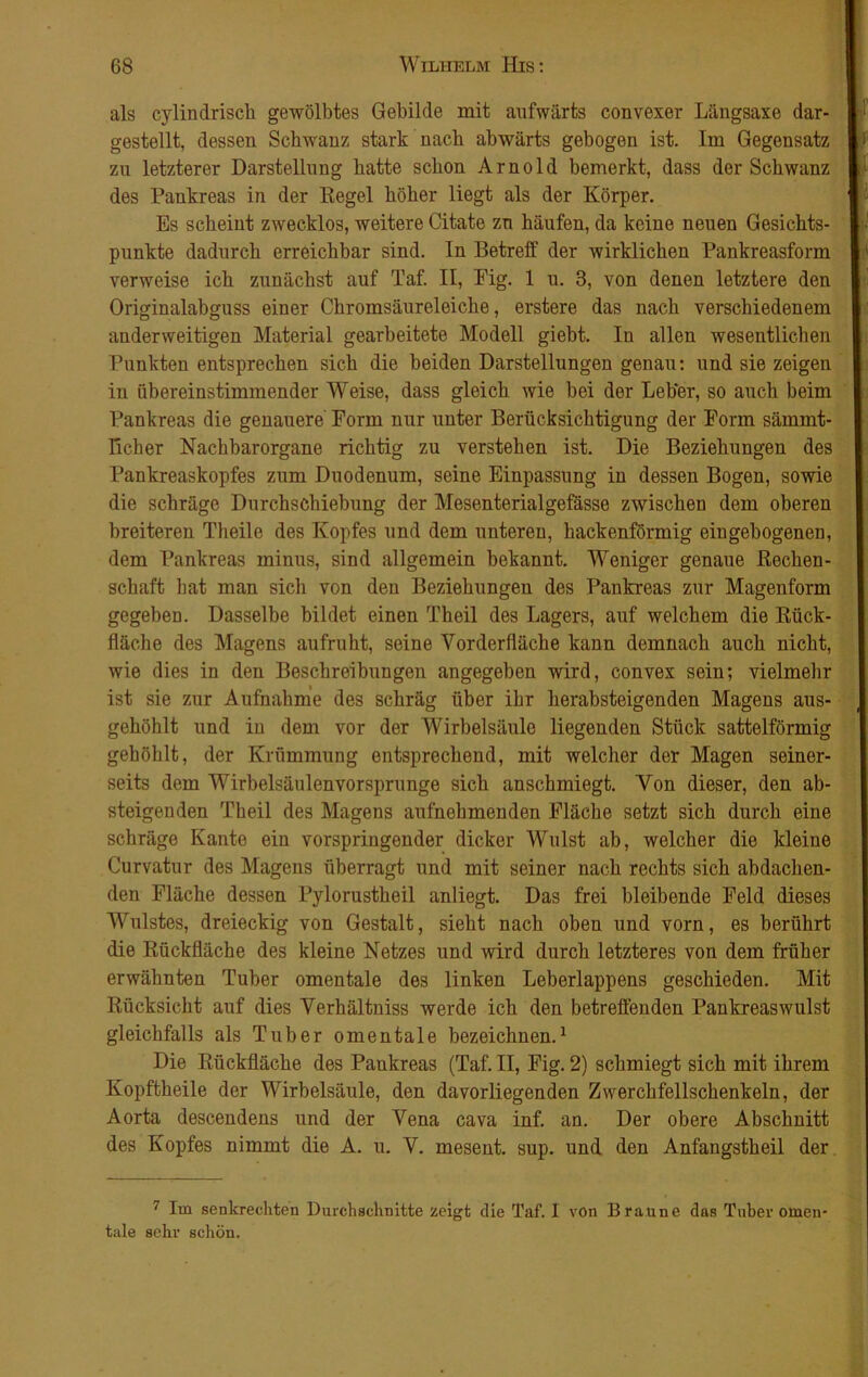 als cylindrisch gewölbtes Gebilde mit aufwärts convexer Längsaxe dar- gestellt, dessen Schwanz stark nach abwärts gebogen ist. Im Gegensatz zu letzterer Darstellung hatte schon Arnold bemerkt, dass der Schwanz des Pankreas in der Regel höher liegt als der Körper. Es scheint zwecklos, weitere Citate zu häufen, da keine neuen Gesichts- punkte dadurch erreichbar sind. In Betreff der wirklichen Pankreasform verweise ich zunächst auf Taf. II, Fig. 1 u. 3, von denen letztere den Originalabguss einer Chromsäureleiche, erstere das nach verschiedenem anderweitigen Material gearbeitete Modell giebt. In allen wesentlichen Punkten entsprechen sich die beiden Darstellungen genau: und sie zeigen in übereinstimmender Weise, dass gleich wie bei der Leb'er, so auch beim Pankreas die genauere Form nur unter Berücksichtigung der Form sämmt- Ficher Nachbarorgane richtig zu verstehen ist. Die Beziehungen des Pankreaskopfes zum Duodenum, seine Einpassung in dessen Bogen, sowie die schräge Durchschiebung der Mesenterialgefässe zwischen dem oberen breiteren Theile des Kopfes und dem unteren, hackenförmig eiugebogenen, dem Pankreas minus, sind allgemein bekannt. Weniger genaue Rechen- schaft hat man sich von den Beziehungen des Pankreas zur Magenform gegeben. Dasselbe bildet einen Theil des Lagers, auf welchem die Rück- fläche des Magens aufruht, seine Vorderfläche kann demnach auch nicht, wie dies in den Beschreibungen angegeben wird, convex sein; vielmehr ist sie zur Aufnahme des schräg über ihr herabsteigenden Magens aus- gehöhlt und in dem vor der Wirbelsäule liegenden Stück sattelförmig gehöhlt, der Krümmung entsprechend, mit welcher der Magen seiner- seits dem Wirbelsäulenvorsprunge sich anschmiegt. Von dieser, den ab- steigenden Theil des Magens aufnehmenden Fläche setzt sich durch eine schräge Kante ein vorspringender dicker Wulst ab, welcher die kleine Curvatur des Magens überragt und mit seiner nach rechts sich abdachen- den Fläche dessen Pylorustheil anliegt. Das frei bleibende Feld dieses Wulstes, dreieckig von Gestalt, sieht nach oben und vorn, es berührt die Rückfläche des kleine Netzes und wird durch letzteres von dem früher erwähnten Tuber omentale des linken Leberlappens geschieden. Mit Rücksicht auf dies Verhältniss werde ich den betreffenden Pankreaswulst gleichfalls als Tuber omentale bezeichnen.1 Die Rückfläche des Pankreas (Taf. II, Fig. 2) schmiegt sich mit ihrem Kopftheile der Wirbelsäule, den davorliegenden Zwerchfellschenkeln, der Aorta descendens und der Vena cava inf. an. Der obere Abschnitt des Kopfes nimmt die A. u. V. mesent. sup. und den Anfangstheil der 7 Im senkrechten Durchschnitte zeigt die Taf. I von Braune das Tuber omen- tale sehr schön.