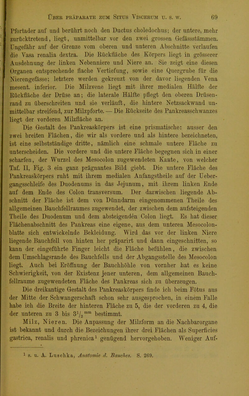 Pfortader auf und berührt noch den Ductus choledochus; der untere, mehr zurücktretend, liegt, unmittelbar vor den zwei grossen Gefässstämmen. Ungefähr auf der Grenze vom oberen und unteren Abschnitte verlaufen die Vasa renalia dextra. Die Rückfläche des Körpers liegt in grösserer Ausdehnung der linken Nebenniere und Niere an. Sie zeigt eine diesen Organen entsprechende flache Vertiefung, sowie eine Quergrube für die Nierengefasse; letztere werden gekreuzt von der davor liegenden Vena mesent. inferior. Die Milzvene liegt mit ihrer medialen Hälfte der Rückfläche der Drüse an; die laterale Hälfte pflegt den oberen Drüsen- rand zu überschreiten und sie verläuft, die hintere Netzsackvvand un- mittelbar streifend, zur Milzpforte. — Die Rückseite des Pankreasschwanzes liegt der vorderen Milzfläche an. Die Gestalt des Pankreaskörpers ist eine prismatische; ausser den zwei breiten Flächen, die wir als vordere und als hintere bezeichneten, ist eine selbstständige dritte, nämlich eine schmale untere Fläche zu unterscheiden. Die vordere und die untere Fläche begegnen sich in einer scharfen, der Wurzel des Mesocolon zugewendeten Kante, von welcher Taf. II, Fig. 3 ein ganz prägnantes Bild giebt. Die untere Fläche des Pankreaskörpers ruht mit ihrem medialen Anfangstheile auf der Ueber- gangsschleife des Duodenums in das Jejunum, mit ihrem linken Ende auf dem Ende des Colon transversum. Der dazwischen liegende Ab- schnitt der Fläche ist dem von Dünndarm eingenommenen Theile des allgemeinen Bauchfellraumes zugewendet, der zwischen dem aufsteigenden Theile des Duodenum und dem absteigenden Colon liegt. Es hat dieser Flächenabschnitt des Pankreas eine eigene, aus dem unteren Mesocolon- blatte sich entwickelnde Bekleidung. Wird das vor der linken Niere liegende Bauchfell von hinten her präparirt und dann eingeschnitten, so kann der eingeführte Finger leicht die Fläche befühlen, die zwischen dem Umschlagsrande des Bauchfells und der Abgangsstelle des Mesocolon liegt. Auch bei Eröffnung der Bauchhöhle von vornher hat es keine Schwierigkeit, von der Existenz jener unteren, dem allgemeinen Bauch- fellraume zugewendeten Fläche des Pankreas sich zu überzeugen. Die dreikantige Gestalt des Pankreaskörpers finde ich beim Fötus aus der Mitte der Schwangerschaft schon sehr ausgesprochen, in einem Falle habe ich die Breite der hinteren Fläche zu 5, die der vorderen zu 4, die der unteren zu 3 bis &l2mm bestimmt. Milz, Nieren. Die Anpassung der Milzform an die Nachbarorgane ist bekannt und durch die Bezeichungen ihrer drei Flächen als Superficies gastrica, renalis und phrenica1 genügend hervorgehoben. Weniger Auf- 1 s. u. A. Luschka, Anatomie d. Bauches, S. 269.
