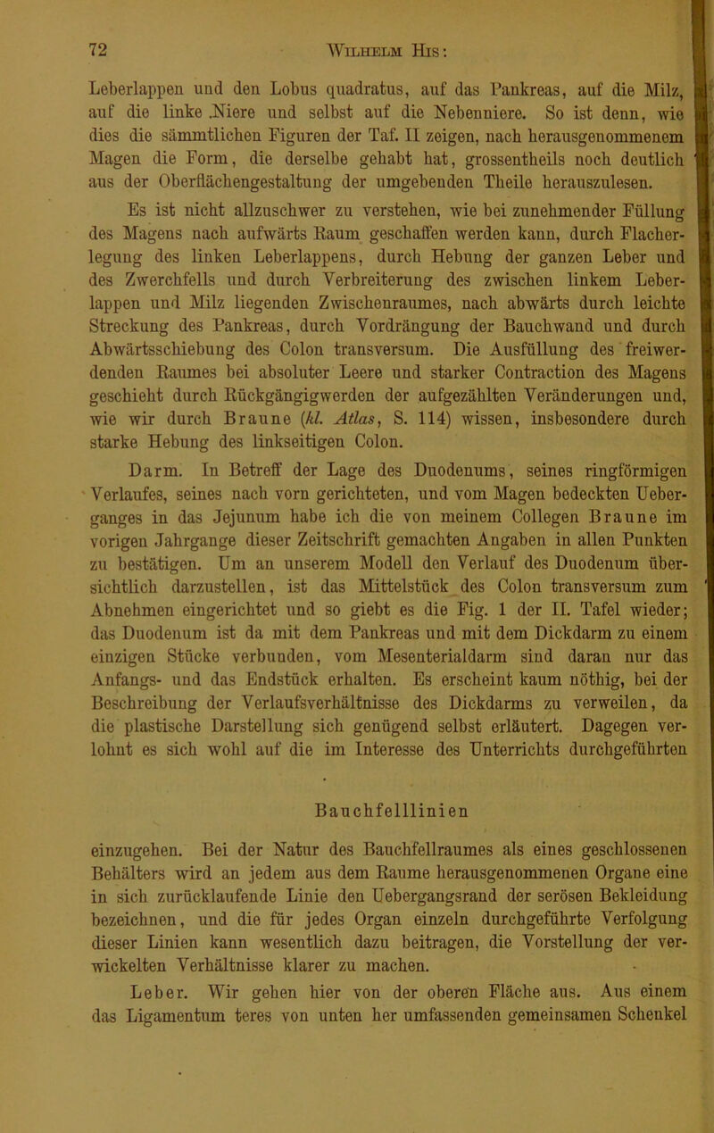 Leberlappen und den Lobus quadratus, auf das Pankreas, auf die Milz, auf die linke .Niere und selbst auf die Nebenniere. So ist denn, wie dies die sämmtlicben Figuren der Taf. II zeigen, nach herausgenommenem Magen die Form, die derselbe gehabt hat, grossentheils noch deutlich aus der Oberflächengestaltung der umgebenden Theile herauszulesen. Es ist nicht allzuschwer zu verstehen, wie bei zunehmender Füllung des Magens nach aufwärts Kaum geschaffen werden kann, durch Flacher- legung des linken Leberlappens, durch Hebung der ganzen Leber und des Zwerchfells und durch Verbreiterung des zwischen linkem Leber- lappen und Milz liegenden Zwischenraumes, nach abwärts durch leichte Streckung des Pankreas, durch Vordrängung der Bauch wand und durch Abwärtsschiebung des Colon transversum. Die Ausfüllung des freiwer- denden Raumes bei absoluter Leere und starker Contraction des Magens geschieht durch Rückgängigwerden der aufgezählten Veränderungen und, wie wir durch Braune (kl. Atlas, S. 114) wissen, insbesondere durch starke Hebung des linkseitigen Colon. Darm. In Betreff der Lage des Duodenums, seines ringförmigen Verlaufes, seines nach vorn gerichteten, und vom Magen bedeckten Ueber- ganges in das Jejunum habe ich die von meinem Collegen Braune im vorigen Jahrgange dieser Zeitschrift gemachten Angaben in allen Punkten zu bestätigen. Um an unserem Modell den Verlauf des Duodenum über- sichtlich darzustellen, ist das Mittelstück des Colon transversum zum Abnehmen eingerichtet und so giebt es die Fig. 1 der II. Tafel wieder; das Duodenum ist da mit dem Pankreas und mit dem Dickdarm zu einem einzigen Stücke verbunden, vom Mesenterialdarm sind daran nur das Anfangs- und das Endstück erhalten. Es erscheint kaum nöthig, bei der Beschreibung der Verlaufsverhältnisse des Dickdarms zu verweilen, da die plastische Darstellung sich genügend selbst erläutert. Dagegen ver- lohnt es sich wohl auf die im Interesse des Unterrichts durchgeführten Bauchfelllinien einzugehen. Bei der Natur des Bauchfellraumes als eines geschlossenen Behälters wird an jedem aus dem Raume herausgenommenen Organe eine in sich zurücklaufende Linie den Uebergangsrand der serösen Bekleidung bezeichnen, und die für jedes Organ einzeln durchgeführte Verfolgung dieser Linien kann wesentlich dazu beitragen, die Vorstellung der ver- wickelten Verhältnisse klarer zu machen. Leber. Wir gehen hier von der oberen Fläche aus. Aus einem das Ligamentum teres von unten her umfassenden gemeinsamen Schenkel