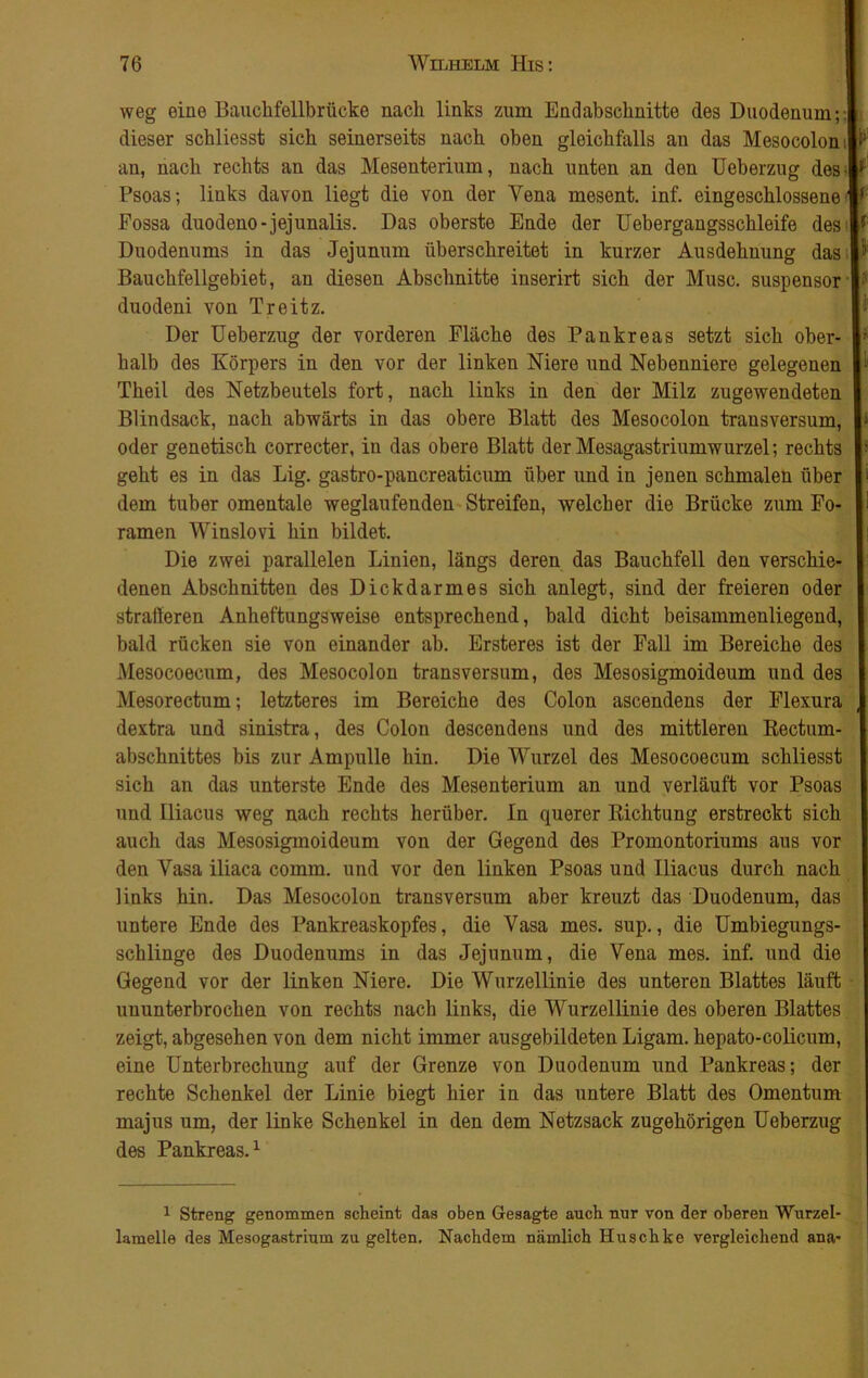 weg eine Bauchfellbrücke nach links zum Endabschnitte des Duodenum; dieser schliesst sich seinerseits nach oben gleichfalls an das Mesocolon an, nach rechts an das Mesenterium, nach unten an den Ueberzug des Psoas; links davon liegt die von der Vena mesent. inf. eingeschlossene Fossa duodeno-jejunalis. Das oberste Ende der Uebergangsschleife des Duodenums in das Jejunum überschreitet in kurzer Ausdehnung das Bauchfellgebiet, an diesen Abschnitte inserirt sich der Muse, suspensor duodeni von Tr eit z. Der Ueberzug der vorderen Fläche des Pankreas setzt sich ober- halb des Körpers in den vor der linken Niere und Nebenniere gelegenen Theil des Netzbeutels fort, nach links in den der Milz zugewendeten Blindsack, nach abwärts in das obere Blatt des Mesocolon transversum, oder genetisch correcter, in das obere Blatt der Mesagastriumwurzel; rechts geht es in das Lig. gastro-pancreaticum über und in jenen schmalen über dem tuber omentale weglaufenden Streifen, welcher die Brücke zum Fo- ramen Winslovi hin bildet. Die zwei parallelen Linien, längs deren das Bauchfell den verschie- denen Abschnitten des Dickdarmes sich anlegt, sind der freieren oder skalieren Anheftungsweise entsprechend, bald dicht beisammenliegend, bald rücken sie von einander ab. Ersteres ist der Fall im Bereiche des Mesocoecum, des Mesocolon transversum, des Mesosigmoideum und des Mesorectum; letzteres im Bereiche des Colon ascendens der Flexura dextra und sinistra, des Colon descendens und des mittleren Rectum- abschnittes bis zur Ampulle hin. Die Wurzel des Mesocoecum schliesst sich an das unterste Ende des Mesenterium an und verläuft vor Psoas und Iliacus weg nach rechts herüber. In querer Richtung erstreckt sich auch das Mesosigmoideum von der Gegend des Promontoriums aus vor den Vasa iliaca comm. und vor den linken Psoas und Iliacus durch nach links hin. Das Mesocolon transversum aber kreuzt das Duodenum, das untere Ende des Pankreaskopfes, die Vasa mes. sup., die Umbiegungs- schlinge des Duodenums in das Jejunum, die Vena mes. inf. und die Gegend vor der linken Niere. Die Wurzellinie des unteren Blattes läuft ununterbrochen von rechts nach links, die Wurzellinie des oberen Blattes zeigt, abgesehen von dem nicht immer ausgebildeten Ligam. hepato-colicum, eine Unterbrechung auf der Grenze von Duodenum und Pankreas; der rechte Schenkel der Linie biegt hier in das untere Blatt des Omentum majus um, der linke Schenkel in den dem Netzsack zugehörigen Ueberzug des Pankreas.1 5 l i r 1. i ■ 1 Streng genommen scheint das oben Gesagte auch nur von der oberen Wurzel- lamelle des Mesogastrium zu gelten. Nachdem nämlich Huschke vergleichend ana- 1 ~ i™