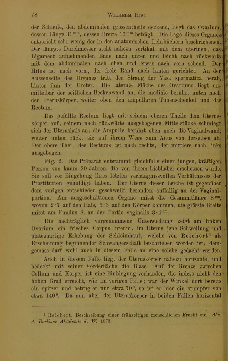 ßif ki * ji' p der Schleife, den abdominalen grossentheils deckend, liegt das Ovarinm, dessen Länge 31mm, dessen Breite 17 mm beträgt. Die Lage dieses Organes- entspricht sehr wenig der in den anatomischen Lehrbüchern beschriebenen. Der längste Durchmesser steht nahezu vertikal, mit dem uterinen, das. Ligament aufnehmenden Ende nach unten und leicht nach rückwärts mit dem abdominalen nach oben und etwas nach vorn sehend. Der Hilus ist nach vorn, der freie Rand nach hinten gerichtet. An der Aussenseite des Organes tritt der Straug der Vasa spermatica herab, hinter ihm der Ureter. Die laterale Fläche des Ovariums liegt un- mittelbar der seitlichen Beckenwand an, die mediale berührt unten noch den Uteruskörper, weiter oben den ampullären Tubenschenkel und das Rectum. Das gefüllte Rectum liegt mit seinem oberen Theile dem Uterus- körper auf, seinem nach rückwärts ausgebogenen Mittelstücke schmiegt sich der Uterushals an; die Ampulle berührt oben noch die Vaginalwand, weiter unten rückt sie auf ihrem Wege zum Anus von derselben ab. Der obere Theil des Rectums ist nach rechts, der mittlere nach liuks ausgebogen. Fig. 2. Das Präparat entstammt gleichfalls einer jungen, kräftigen Person von kaum 20 Jahren, die von ihrem Liebhaber erschossen wurde. Sie soll vor Eingehung ihres letzten verhängnissvollen Verhältnisses der Prostitution gehuldigt haben. Der Uterus dieser Leiche ist gegenüber dem vorigen entschieden geschwellt, besonders auffällig an der Vaginal- portion. Am ausgeschnittenen Organe misst die Gesammtlänge 8cm, wovon 2-7 auf den Hals, 5-3 auf den Körper kommen, die grösste Breite misst am Fundus 8, an der Portio vaginalis 3*4om. Die nachträglich vorgenommene Untersuchung zeigt am linken Ovarium ein frisches Corpus luteum, im Uterus jene Schwellung und plateauartige Erhebung der Schleimhaut, welche von Reichert1 als Erscheinung beginnender Schwangerschaft beschrieben worden ist; dem- gemäss darf wohl auch in diesem Falle an eine solche gedacht werden. Auch in diesem Falle liegt der Uteruskörper nahezu horizontal und bedeckt mit seiner Vorderfläche die Blase. Auf der Grenze zwischen Collum und Körper ist eine Einbiegung vorhanden, die indess nicht den hohen Grad erreicht, wie im vorigen Falle; war der Winkel dort bereits ein spitzer und betrug er nur etwa 70°, so ist er hier ein stumpfer von etwa 140°. Da nun aber der Uteruskörper in beiden Fällen horizontal 1 Reichert, Beschreibung einer frühzeitigen menschlichen Frucht etc. Äbli. d. Berliner Akademie d. IV. 1873.