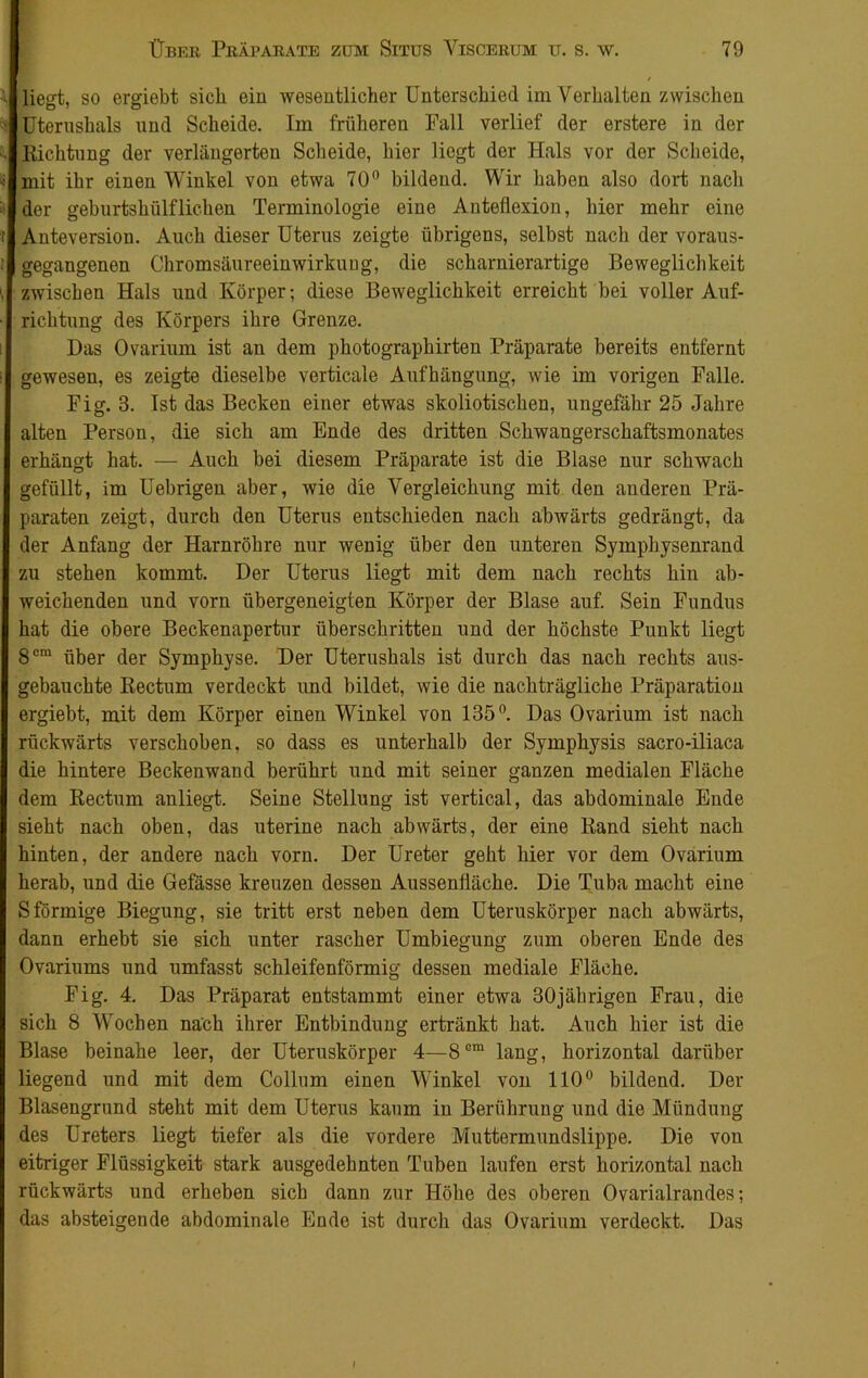 liegt, so ergiebt sich ein wesentlicher Unterschied im Verhalten zwischen Uterushals und Scheide. Im früheren Fall verlief der erstere in der Richtung der verlängerten Scheide, hier liegt der Hals vor der Scheide, mit ihr einen Winkel von etwa 70° bildend. Wir haben also dort nach der geburtshülflichen Terminologie eine Anteflexion, hier mehr eine Anteversion. Auch dieser Uterus zeigte übrigens, selbst nach der voraus- gegangenen Chromsäureeinwirkung, die scharnierartige Beweglichkeit zwischen Hals und Körper; diese Beweglichkeit erreicht bei voller Auf- richtung des Körpers ihre Grenze. Das Ovarium ist an dem photographirten Präparate bereits entfernt gewesen, es zeigte dieselbe verticale Aufhängung, wie im vorigen Falle. Fig. 3. Ist das Becken einer etwas skoliotischen, ungefähr 25 Jahre alten Person, die sich am Ende des dritten Schwangerschaftsmonates erhängt hat. — Auch bei diesem Präparate ist die Blase nur schwach gefüllt, im Uebrigen aber, wie die Vergleichung mit den anderen Prä- paraten zeigt, durch den Uterus entschieden nach abwärts gedrängt, da der Anfang der Harnröhre nur wenig über den unteren Symphysenrand zu stehen kommt. Der Uterus liegt mit dem nach rechts hin ab- weichenden und vorn übergeneigten Körper der Blase auf. Sein Fundus hat die obere Beckenapertur überschritten und der höchste Punkt liegt 8cm über der Symphyse. Der Uterushals ist durch das nach rechts aus- gebauchte Rectum verdeckt und bildet, wie die nachträgliche Präparation ergiebt, mit dem Körper einen Winkel von 135°. Das Ovarium ist nach rückwärts verschoben, so dass es unterhalb der Symphysis sacro-iliaca die hintere Beckenwand berührt und mit seiner ganzen medialen Fläche dem Rectum anliegt. Seine Stellung ist vertical, das abdominale Ende sieht nach oben, das uterine nach abwärts, der eine Rand sieht nach hinten, der andere nach vorn. Der Ureter geht hier vor dem Ovarium herab, und die Gefässe kreuzen dessen Aussenfläcke. Die Tuba macht eine Sförmige Biegung, sie tritt erst neben dem Uteruskörper nach abwärts, dann erhebt sie sich unter rascher Umbiegung zum oberen Ende des Ovariums und umfasst schleifenförmig dessen mediale Fläche. Fig. 4. Das Präparat entstammt einer etwa 30jährigen Frau, die sich 8 Wochen nach ihrer Entbindung ertränkt hat. Auch hier ist die Blase beinahe leer, der Uteruskörper 4—8Gra lang, horizontal darüber liegend und mit dem Collum einen Winkel von 110° bildend. Der Blasengrund steht mit dem Uterus kaum in Berührung und die Mündung des Ureters liegt tiefer als die vordere Muttermundslippe. Die von eitriger Flüssigkeit stark ausgedehnten Tuben laufen erst horizontal nach rückwärts und erheben sich dann zur Höhe des oberen Ovarialrandes; das absteigende abdominale Ende ist durch das Ovarium verdeckt. Das f