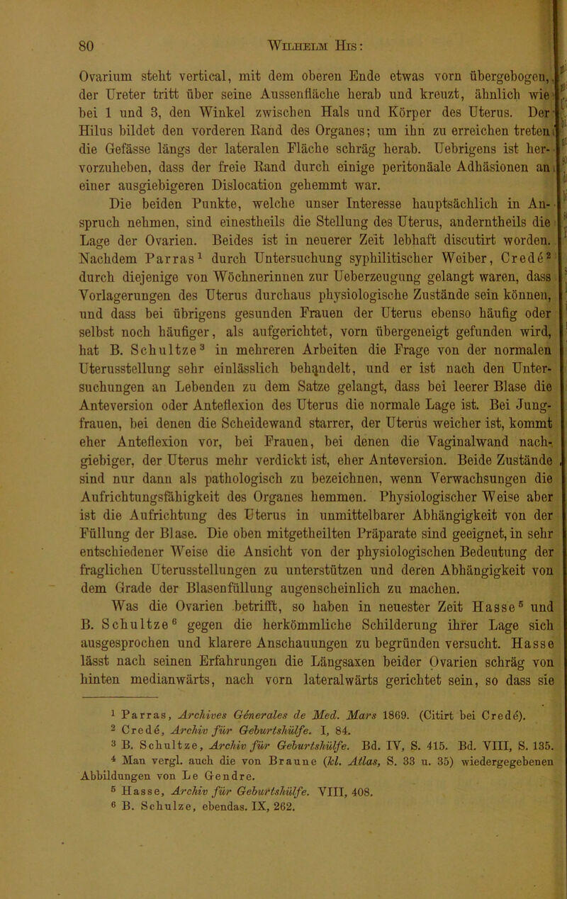 Ovarium steht vertical, mit dem oberen Ende etwas vorn übergebogen, | der Ureter tritt über seine Aussenfhiche herab und kreuzt, ähnlich wie bei 1 und 3, den Winkel zwischen Hals und Körper des Uterus. Der Hilus bildet den vorderen Rand des Organes; um ihn zu erreichen treten j die Gefässe längs der lateralen Fläche schräg herab. Uebrigens ist her- vorzuheben, dass der freie Rand durch einige peritonäale Adhäsionen an,| einer ausgiebigeren Dislocation gehemmt war. Die beiden Punkte, welche unser Interesse hauptsächlich in An- spruch nehmen, sind einestheils die Stellung des Uterus, anderntheils die Lage der Ovarien. Beides ist in neuerer Zeit lebhaft discutirt worden. Nachdem Parras1 durch Untersuchung syphilitischer Weiber, Crede2 | durch diejenige von Wöchnerinnen zur Ueberzeugung gelangt waren, dass Vorlagerungen des Uterus durchaus physiologische Zustände sein können, und dass bei übrigens gesunden Frauen der Uterus ebenso häufig oder selbst noch häufiger, als aufgerichtet, vorn übergeneigt gefunden wird, hat B. Schultze3 4 * in mehreren Arbeiten die Frage von der normalen Uterusstellung sehr einlässlich behandelt, und er ist nach den Unter- suchungen an Lebenden zu dem Satze gelangt, dass bei leerer Blase die Ante Version oder Anteflexion des Uterus die normale Lage ist. Bei Jung- frauen, bei denen die Scheidewand starrer, der Uterus weicher ist, kommt eher Anteflexion vor, bei Frauen, bei denen die Vaginalwand nach- giebiger, der Uterus mehr verdickt ist, eher Anteversion. Beide Zustände sind nur dann als pathologisch zu bezeichnen, wenn Verwachsungen die Aufrichtungsfähigkeit des Organes hemmen. Physiologischer Weise aber ist die Aufrichtung des Uterus in unmittelbarer Abhängigkeit von der Füllung der Bl ase. Die oben mitgetheilten Präparate sind geeignet, in sehr entschiedener Weise die Ansicht von der physiologischen Bedeutung der fraglichen Uterusstellungen zu unterstützen und deren Abhängigkeit von dem Grade der Blasenfüllung augenscheinlich zu machen. Was die Ovarien betrifft, so haben in neuester Zeit Hasse6 und B. Schultze6 gegen die herkömmliche Schilderung ihrer Lage sich ausgesprochen und klarere Anschauungen zu begründen versucht. Hasse lässt nach seinen Erfahrungen die Längsaxen beider Ovarien schräg von hinten medianwärts, nach vorn lateralwärts gerichtet sein, so dass sie 1 Parras, Archives Girier dies de Med. Mars 1869. (Citirt bei Crede). 2 Crede, Archiv für Geburtshülfe. I, 84. 3 B. Schultze, Archiv für Geburtshülfe. Bd. IY, S. 415. Bd. VIII, S. 135. 4 Man vergl. auch die von Braune (Jcl. Atlas, S. 33 u. 35) wiedergegebenen Abbildungen von Le Gendre. 6 Hasse, Archiv für Geburtshülfe. VIII, 408. 6 B. Schulze, ebendas. IX, 262.