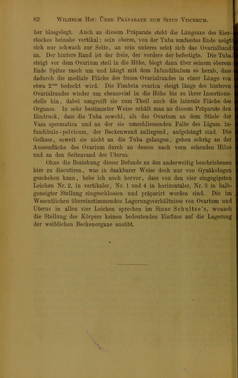 | her blosgelegt. Auch an diesem Präparate steht die Längsaxe des Eier-- stockes beinahe vertikal; sein oberes, von der Tuba umfasstes Ende neigtt sich nur schwach zur Seite, an sein unteres setzt sich das Ovarialbandi an. Der hintere Rand ist der freie, der vordere der befestigte. Die Tubai steigt vor dem Ovarium steil in die Höhe, biegt dann über seinem oberem Ende Spitze rasch um und hängt mit dem Infundibulum so herab, dass- dadurch die mediale Fläche des freien Ovarialrandes in einer Länge von etwa 2cm bedeckt wird. Die Fimbria ovarica steigt längs des hinteren Ovarialrandes wieder um ebensoviel in die Höhe bis zu ihrer Insertions- stelle hin, dabei umgreift sie zum Theil auch die laterale Fläche des Organes. In sehr bestimmter Weise erhält man an diesem Präparate den Eindruck, dass die Tuba sowohl, als das Ovarium an dem Stiele der Vasa spermatica und an der sie umschliessenden Falte des Ligam. in- fundibulo-pelvicum, der Beckenwand anliegend, aufgehängt sind. Die Gefässe, soweit sie nicht an die Tuba gelangen, gehen schräg an der Aussenfläche des Ovarium durch an dessen nach vorn sehenden Hilus und an den Seitenrand des Uterus. Ohne die Beziehung dieser Befunde zu den anderweitig beschriebenen hier zu discutiren, was in dankbarer Weise doch nur von Gynäkologen geschehen kann, hebe ich noch hervor, dass von den vier eingegipsten Leichen Nr. 2, in vertikaler, Nr. 1 und 4 in horizontaler, Nr. 3 in halb- geneigter Stellung eiugeschlossen und präparirt worden sind. Die im , Wesentlichen übereinstimmenden Lagerungsverhältnisse von Ovarium und Uterus in allen vier Leichen sprechen im Sinne Schultze’s, wonach die Stellung des Körpers keinen bedeutenden Einfluss auf die Lagerung der weiblichen Beckenorgane ausübt.