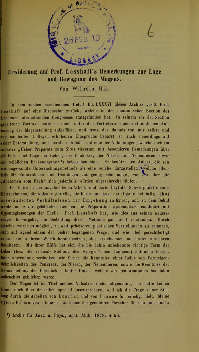 L Erwiderung auf Prof. Lesshafl’s Bciuerkuugeu zur Lage uud Bewegung des Magens. Von Wilhelm His. Io dem soeben erscbienenen Heft 1 Bd. LXXXVI dieses Archivs greift Prof. Lesshaft auf eine Discussion zurück, welche in der anatomischen Section des Londoner internationalen Congresses stattgefunden hat. In seinem vor der Section ■gehaltenen Vortrage halte er mich unter den Vertretern einer irrthümlichen Auf- fassung der Magenstellung aufgeführt, und trotz des damals von mir selbst und von namhaften Collegen erhobenen Einspruchs beharrt er auch neuerdings auf ■seiner Unterstellung, und beruft sich dabei auf eine der Abbildungen, welche meinem Aufsätze „Deber Präparate zum Situs viscerum mit besonderen Bemerkungen über die Form und Lage der Leber, des Pankreas, der Nieren und Nebennieren sowie der weiblichen Beckenorgane“ ') beigegeben sind. Er benützt den Anlass, die von mir angewandte Untersucbungsmetbode als eine solche darzustellen,Reiche allen- falls für Emhryologen und Histologen gut genug sein möge, vor crer aber die ,Anatomen vom Fach“ sich jedenfalls würden abgeschreckt fühlen. Ich hatte in der angefochtenen Arbeit, und darin liegt der Schwerpunkt meines Unternehmens, die Aufgabe gestellt, die Form und Lage der Organe bei möglichst DDveränderten Verhältnissen der Umgebung zu fairen, und zu dem Behuf irorde an zuvor gehärteten Leichen die Präparation systematisch combinirt mit Gjpsumgiessungen der Tbeile. Prof. Lesshaft hat, wie dies aus seinen Aensse- pngen hervorgeht, die Bedeutung dieser Methode gar nicht verstanden. Durch idieselbe wurde es möglich, zu weit präciseren plastischen Vorstellungen zu gelangen, denn auf irgend einem der bisher begangenen Wege, und wie übel gerechtfertigt es ist, sie in ihrem Werth herabzusetzen, das ergiebt sich am besten aus ihren Resultaten. Mit ihrer Hülfe hat sich die bis dahin unbekannte richtige Form der Leber (bez. die verticale Stellung des Spigel’scheo Lappens) aufGnden lassen. Ihrer Anwendung verdanken wir ferner die Kenntniss einer Beihe von Formeigen- tbömlicbkeiten des Pankreas, der Nieren, der Nebennieren, sowie die Kenntniss der Normalstelinng der Elerslöcke; lauter Dinge, welche von den Anatomen bis dahin unbeachtet geblieben waren. Der Magen Ist im Titel meines Aufsatzes nicht mitgenannt. Ich hatte keinen Krund mich über denselben speciell auszusprechen, weil ich die Frage seiner Stel- Tnog durch die Arbeiten von Luschka und von Braune für erledigt hielt. Meine jrigenen Erfahrungen stimmen mit denen der genannten Forscher überein und finden l ') Archiv für Anat. u, Pbys,, anat. Abth. 1878. S. 53. »