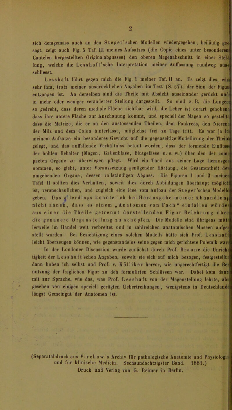 2 sich demgemäss auch an den Steger’schen Modellen wiedergegeben; beiläufig ge-* sagt, zeigt auch Fig. 5 Taf. III meines Aufsatzes (die Copie eines unter besonderem Cautelen hergestellten Originalabgusses) den oberen Magenabschnitt in einer SteU lung, welche die Lesshaft’sche Interpretation meiner Auffassung rundweg aus-i schliesst. Lesshaft führt gegen mich die Fig. 1 meiner Taf. II an. Es zeigt dies, wie sehr ihm, trotz meiner ausdrücklichen Angaben im Text (S. 57), der Sinn der Figuii entgangen ist. An derselben sind die Theile mit Absicht auseinander gerückt und« in mehr oder weniger veränderter Steiiung dargestelit. So sind z. B. die Lungen so gedreht, dass deren raediaie Fläche sichtbar wird, die Leber ist derart gehoben.' dass ihre untere Fläche zur Anschauung kommt, und speciell der Magen so gestellt! dass die Matrize, die er an den anstossenden Theilen, dem Pankreas, den Nieren.: der Milz und dem Colon hinterlässt, möglichst frei zu Tage tritt. Es war ja In meinem Aufsatze ein besonderes Gewicht auf die gegenseitige Modellirung der TbeilS gelegt, und das auffallende Verhältniss betont worden, dass der formende Einfluss der bohlen Behälter (Magen, Gallenblase, Blutgefässe u. s. w.) über den def com-: pacteu Organe zu überwiegen pflegt. Wird ein Theil aus seiner Lage herausge* nommen, so giebt, unter Voraussetzung genügender Härtung, die Gesammtbeit der umgehenden Organe, dessen vollständigen Abguss. Die Figuren 1 und 3 meiner Tafel II sollten dies Verhalten, soweit dies durch Abbildungen überhaupt möglici ist, veranschaulichen, und zugleich eine Idee vom Aufbau der Steger’schen Modelle geben. Das allerdings konnte ich bei Herausgabe meiner Abhandlunf nicht ahnen, dass es einem „Anatomen von Fach“ einfallen würde* aus einer die Theile getrennt darstellenden Figur Belehrung über die genauere 0 rganstelIung zu schöpfen. Die Modelle sind übrigens railti lerweile im Handel weit verbreitet und in zahlreichen anatomischen Museen aufger stellt worden. Bei Besichtigung eines solchen Modells hätte sich Prof. Lesshaft leicht überzeugen können, wie gegenstandslos seine gegen mich gerichtete Polemik war' In der Londoner Discussion wurde zunächst durch Prof. Braune die Unrichii tigkeit der Lessbaft’scben Angaben, soweit sie sich auf mich bezogen, festgestellti dann hoben ich selbst und Prof. v. Kölliker hervor, wie ungerechtfertigt die Ber nutzung der fraglichen Figur zu deh formulirten Schlüssen war. Dabei kam dans mit zur Sprache, wie das, was Prof. Lesshaft von der Magensteliung lehrte, ab: gesehen von einigen speciell gerügten Uebertreibungen, wenigstens in Deutschlandt längst Gemeingut der Anatomen ist. (Separatabdruck aus Virchow’s Archiv für pathologische Anatomie und Physiologi und für klinische Medicin. Sechsundacbtzigster Band. 1881.) Druck und Verlag von G. Reimer in Berlin.