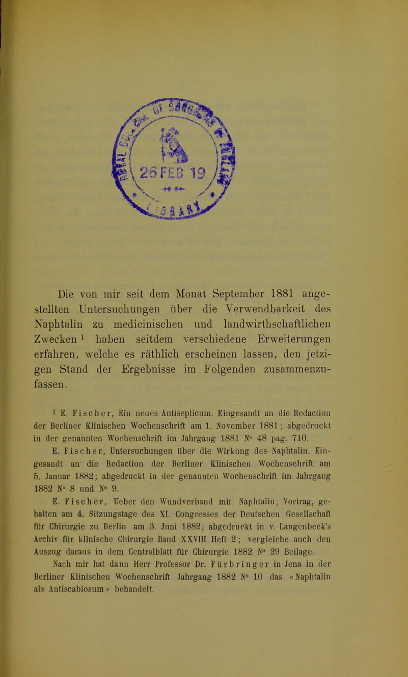 Die von mir seit dem Monat September 1881 ange- stellten Untersuchungen über die Verwendbarkeit des Naphtalin zu medicinisclien und landwirtschaftlichen Zwecken 1 haben seitdem verschiedene Erweiterungen erfahren, welche es räthlich erscheinen lassen, den jetzi- gen Stand der Ergebnisse im Folgenden zusammenzu- fassen. 1 E. Fischer, Ein neues Antisepticuni. Eingesandt an die Redaclion der Berliner Klinischen Wochenschrift am 1. November 1881; abgedruckt in der genannten Wochenschrift im Jahrgang 1881 N° 48 pag. 710. E. Fischer, Untersuchungen Uber die Wirkung des Naphtalin. Ein- gesandt an die Redaction der Berliner Klinischen Wochenschrift am 5. Januar 1882; abgedruckt in der genannten Wochenschrift im Jahrgang 1882 N° 8 und N° 9. E. Fischer, Ueber den Wundverband mit Naphtalin; Vortrag, ge- halten am 4. Sitzungstage des XI. Congresses der Deutschen Gesellschaft für Chirurgie zu Berlin am 3. Juni 1882; abgedruckt in v. Langenbeck’s Archiv für klinische Chirurgie Band XXVIII Heft 2; vergleiche auch den Auszug daraus in dem Centralblatt für Chirurgie 1882 N° 29 Beilage. Nach mir hat dann Herr Professor Dr. Fürbringer in Jena in der Berliner Klinischen Wochenschrift Jahrgang 1882 N° 10 das «Naphtalin als Antiscabiosum» behandelt.