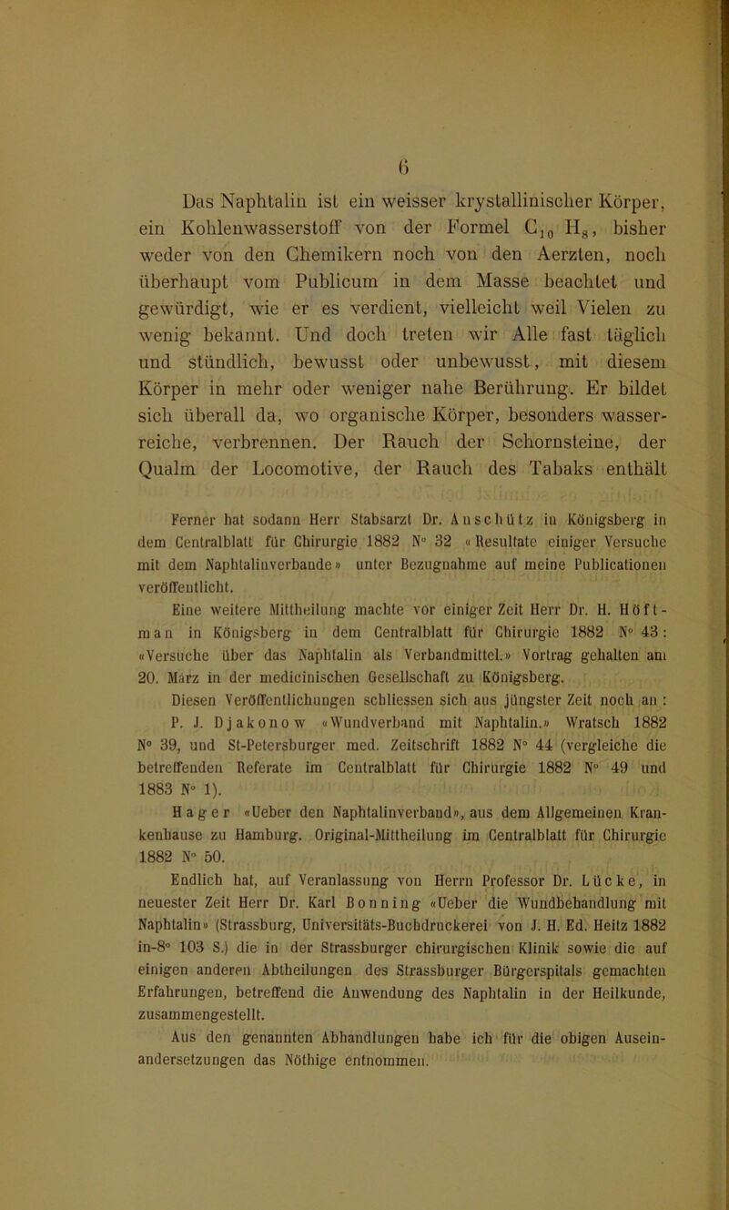 Das Naphtalin ist ein weisser kryslallinischer Körper, ein Kohlenwasserstoff von der Formel C]0 H8, bisher weder von den Chemikern noch von den Aerzten, noch überhaupt vom Publicum in dem Masse beachtet und gewürdigt, wie er es verdient, vielleicht weil Vielen zu wenig bekannt. Und doch treten wir Alle fast täglich und stündlich, bewusst oder unbewusst, mit diesem Körper in mehr oder weniger nahe Berührung. Er bildet sich überall da, wo organische Körper, besonders wasser- reiche, verbrennen. Der Rauch der Schornsteine, der Qualm der Locomotive, der Rauch des Tabaks enthält Ferner hat sodann Herr Stabsarzt Dr. Au schütz in Königsberg; in dem Centralblatt für Chirurgie 1882 N° 32 « Resultate einiger Versuche mit dem Naphtalinvcrbande» unter Bezugnahme auf meine Publicationen veröffentlicht. Eine weitere Mittheilung machte vor einiger Zeit Herr Dr. H. Höft- m a n in Königsberg in dem Centralblatt für Chirurgie 1882 N° 43: «Versuche über das Naphtalin als Verbandmittel.» Vortrag gehalten am 20. Marz in der medicinischen Gesellschaft zu Königsberg. Diesen Veröffentlichungen scbliessen sich aus jüngster Zeit noch an ; I1. J. Djakonow «Wundverband mit Naphtalin.» Wratsch 1882 N° 39, und St-Petersburger med. Zeitschrift 1882 N° 44 (vergleiche die betreffenden Referate im Centralblatt für Chirurgie 1882 N° 49 und 1883 N° 1). Hager «Ueber den Naphtalinverband», aus dem Allgemeinen Kran- kenhause zu Hamburg. Original-Mittheilung im Centralblatt für Chirurgie 1882 N° 50. Endlich hat, auf Veranlassung von Herrn Professor Dr. Lücke, in neuester Zeit Herr Dr. Karl ßonning «Ueber die Wundbehandlung mit Naphtalin» (Strassburg, Universitäts-Buchdruckerei von J. H. Ed. Heitz 1882 in-8° 103 S.) die in der Strassburger chirurgischen Klinik sowie die auf einigen anderen Abtheilungen des Strassburger Bürgerspitals gemachten Erfahrungen, betreffend die Auwendung des Naphtalin in der Heilkunde, zusammengestellt. Aus den genannten Abhandlungen habe ich für die obigen Ausein- andersetzungen das Nöthige entnommen.