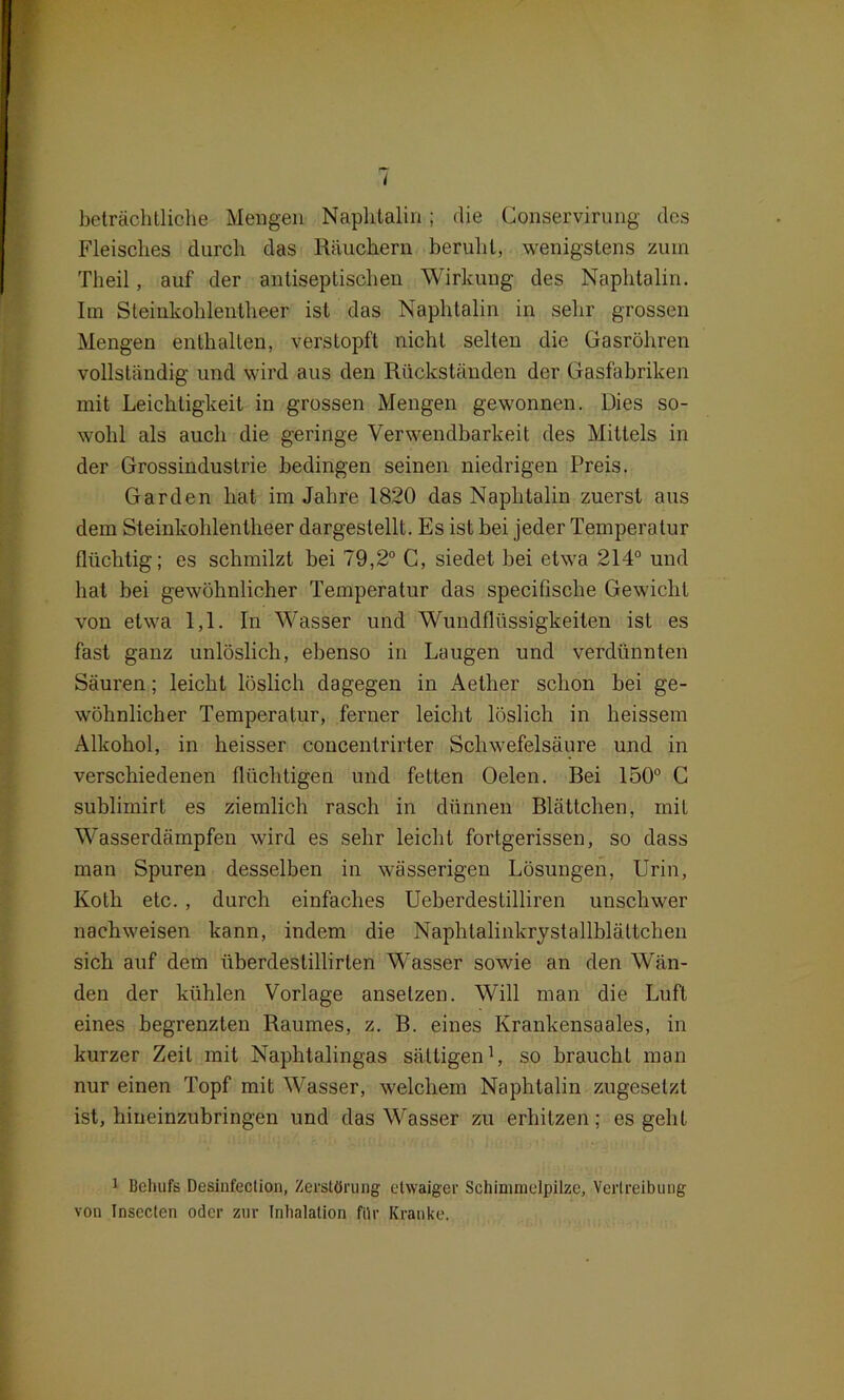 beträchtliche Mengen Naphtalin; die Conservirung des Fleisches durch das Räuchern beruht, wenigstens zürn Theil, auf der antiseptischen Wirkung des Naphtalin. Im Steinkolilentheer ist das Naphtalin in sehr grossen Mengen enthalten, verstopft nicht selten die Gasröhren vollständig und wird aus den Rückständen der Gasfabriken mit Leichtigkeit in grossen Mengen gewonnen. Dies so- wohl als auch die geringe Verwendbarkeit des Mittels in der Grossindustrie bedingen seinen niedrigen Preis. Garden hat im Jahre 1820 das Naphtalin zuerst aus dem Steinkolilentheer dargestellt. Es ist bei jeder Temperatur flüchtig; es schmilzt bei 79,2° C, siedet bei etwa 214° und hat bei gewöhnlicher Temperatur das specifiscke Gewicht von etwa 1,1. In Wasser und Wundflüssigkeiten ist es fast ganz unlöslich, ebenso in Laugen und verdünnten Säuren; leicht löslich dagegen in Aether schon bei ge- wöhnlicher Temperatur, ferner leicht löslich in heissem Alkohol, in heisser concentrirter Schwefelsäure und in verschiedenen flüchtigen und fetten Oelen. Bei 150° C sublimirt es ziemlich rasch in dünnen Blättchen, mit W'asserdämpfen wird es sehr leicht fortgerissen, so dass man Spuren desselben in wässerigen Lösungen, Urin, Kotli etc. , durch einfaches Ueberdestilliren unschwer nachweisen kann, indem die Naphtalinkrystallblättchen sich auf dem überdestillirten Wasser sowie an den Wän- den der kühlen Vorlage ansetzen. Will man die Luft eines begrenzten Raumes, z. B. eines Krankensaales, in kurzer Zeit mit Naplitalingas sättigen1, so braucht man nur einen Topf mit Wasser, welchem Naphtalin zugesetzt ist, hiueinzubringen und das Wasser zu erhitzen; es geht 1 Behufs Desiufection, Zerstörung etwaiger Schimmelpilze, Vertreibung von Insecten oder zur Inhalation für Kranke.