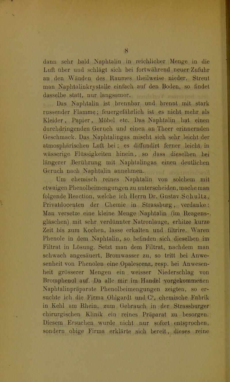 cS dann sehr bald Naphtalin in reichlicher Menge in die Luft über und schlägt sich bei fortwährend neuer Zufuhr an den Wänden des Raumes tlieilweise nieder. Streut man Naphlalinkrystalle einfach auf den Boden, so findet dasselbe statt, nur langsamer. Das Naphtalin ist brennbar und brennt mit stark russender Flamme; feuergefährlich ist es nicht mehr als Kleider, Papier, Möbel etc. Das Naphtalin hat einen durchdringenden Geruch und einen an Theer erinnernden Geschmack. Das Naphtalingas mischt sich sehr leicht der atmosphärischen Luft bei; es diffundirt ferner leicht in wässerige Flüssigkeiten hinein, so dass dieselben bei längerer Berührung mit Naphlalingas einen deutlichen Geruch nach Naphtalin annehmen. Um chemisch reines Naphtalin von solchem mit etwaigen Phenolbeimengungen zu unterscheiden, mache man folgende Reaction, welche ich Herrn Dr. Gustav Schultz, Privatdocenten der Chemie in Strasshurg, verdanke : Man versetze eine kleine Menge Naphtalin (im Reagens-, gläschen) mit sehr verdünnter Natronlauge, erhiLze kurze Zeit bis zum Kochen, lasse erkalten und fdtrire. Waren Phenole in dem Naphtalin, so befinden sich dieselben im Filtrat in Lösung. Setzt man dem Filtrat, nachdem man schwach angesäuert, Bromwasser zu, so tritt bei Anwe- senheit von Phenolen eine Opalescenz, resp. bei Anwesen- heit grösserer Mengen ein weisser Niederschlag von Bromphenol auf. Da alle mir im Handel vorgekommenen Naphtalinpräparate Phenolbeimengungen zeigten, so er- suchte ich die Firma Ohlgardt und C°, chemische Fabrik in Kehl am Rhein, zum Gebrauch in der Strassburger chirurgischen Klinik ein reines Präparat zu besorgen. Diesem Ersuchen wurde nicht nur sofort entsprochen, sondern obige Firma erklärte sich bereit, dieses reine