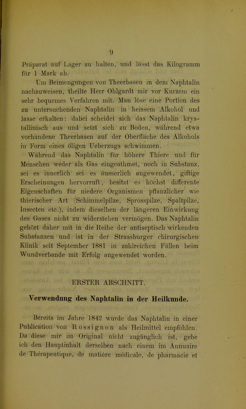 Präparat auf Lager zu hallen, und lässt das Kilogramm für 1 Mark ab. Um Beimengungen von Theerbasen in dem Naphtalin nachzuweisen, theille Herr Ohlgardt mir vor Kurzem ein sehr bequemes Verfahren mit. Man löse eine Portion des zu untersuchenden Naphtalin in heissem Alkohol und lasse erkalten: dabei scheidet sich das Naphtalin krys- tallinisch aus und setzt sich zu Boden, während etwa vorhandene Theerbasen auf der Oberfläche des Alkohols in Form eines öligen Ueberzugs schwimmen. Während das Naphtalin für höhere Thiere und für Menschen weder als Gas eingeathmet, noch in Substanz, sei es innerlich sei es äusserlich angewendet, giftige Erscheinungen hervorruft, besitzt es höchst differente Eigenschaften für niedere Organismen pflanzlicher wie thierischer Art {Schimmelpilze, Sprosspilze, Spaltpilze, Insecten etc.), indem dieselben der längeren Einwirkung des Gases nicht zu widerstehen vermögen. Das Naphtalin gehört daher mit in die Reihe der antiseptisch wirkenden Substanzen und ist in der Strassburger chirurgischen Klinik seit September 1881 in zahlreichen Fällen beim Wundverbande mit Erfolg angewendet worden. ERSTER ABSCHNITT. Verwendung des Naphtalin in der Heilkunde. Bereits im Jahre 1842 wurde das Naphtalin in einer Publication von Rossignon als Heilmittel empfohlen. Da diese mir im Original nicht zugänglich ist, gebe ich den Hauptinhalt derselben nach einem im Annuaire de Thörapeutique, de matiere medicale, de pliarmacie et