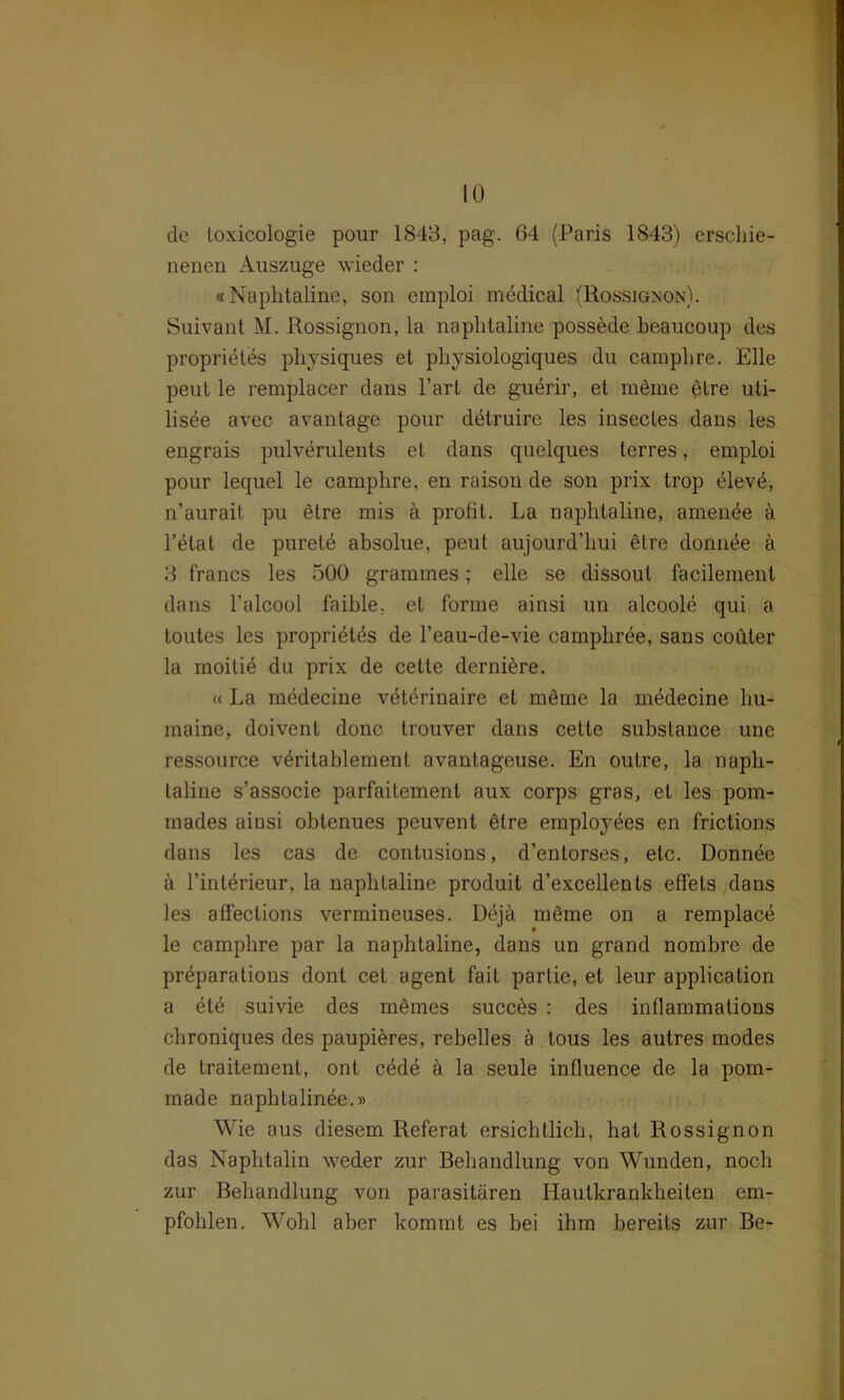 de loxicologie pour 1843, pag. 64 (Paris 1843) erschie- nenen Auszuge wieder : «Naphtaline, son emploi medical (Rossignon). Suivant M. Rossignon, la naphtaline possede beaucoup des propridtes physiques et physiologiques du camphre. Elle peut le remplacer dans l’art de guerir, et meme eLre uti- lisee avec avantage pour dbtruire les insecles dans les engrais pulverulents et dans quelques terres, emploi pour lequel le camphre, en raison de son prix trop 41eve, n’aurait pu etre mis ä profit. La naphtaline, amen^e ä l’elat de purete absolue, peut aujourd’hui etre dornige ä 3 francs les 500 grammes; eile se dissoul facilement dans l’alcool faible, et forme ainsi un alcoole qui a toutes les proprietes de l’eau-de-vie camphree, saus coiiler la moiliö du prix de cette derniere. « La medecine veterinaire et meme la medecine hu- maine, doivent donc trouver dans cette subslance une ressource v^ritablement avantageuse. En outre, la napli- laline s’associe parfaitement aux corps gras, et les pom- mades ainsi obtenues peuvent etre employöes en frictions dans les cas de contusions, d’entorses, etc. Donnee a 1’interieur, la naphtaline produit d’excellents etfels dans les affections vermineuses. Dejä meme on a remplace le camphre par la naphtaline, dans un grand nombre de pr^parations dont cet agent fait partie, et leur application a ete suivie des meines succes : des inflammations chroniques des paupieres, rebelles ä tous les autres modes de traitement, ont cede ä la seule influence de la pom- made naphtalinee.» Wie aus diesem Referat ersichtlich, hat Rossignon das Naphtalin weder zur Behandlung von Wunden, noch zur Behandlung von parasitären Hautkrankheiten em- pfohlen. Wohl aber kommt es bei ihm bereits zur Be-