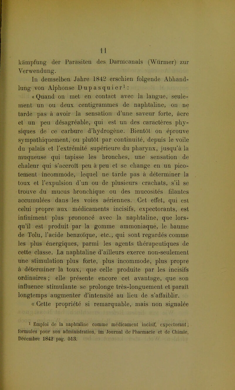 kämpfung der Parasilen des Darmcanals (Würmer) zur Verwendung. In demselben Jahre 1842 erschien folgende Abhand- lung von Alphonse Dupasquier1 : «Qiiand on met en contact avec la langue, seule- ment un ou deux centigrammes de naphtaline, on ne tarde pas ä avoir la Sensation d’une saveur forte, äcre et un peu desagreable, qui est un des caracteres phy- siques de ce oarbure d’hydrogene. Bientöt on dprouve sympathiquement, ou plutöt par continuite, depuis le voile du palais et l’extremite superieure du pharynx, jusqu’a la inuqueuse qui tapisse les bronches, une Sensation de chaleur qui s’accroit peu ä peu et se cliange en un pico- lement incommode, lequel ne tarde pas ä determiner la toux et l’expulsion d’un ou de plusieurs cracliats, s’il se trouve du mucus hronchique ou des mucosites filantes accumulees dans les voies aeriennes. Get etfet, qui esi celui propre aux medicaments incisifs, expectorants, est infiniment plus prononce avec la naphtaline, que lors- qu’il est produit par la gomme ammoniaque, le bäume de Tolu, l’acide benzoique, etc., qui sont regardes cornme les plus energiques, parmi les agents therapeuliques de cette classe. La naphtaline d’ailleurs exerce non-seulement une Stimulation plus forte, plus incommode, plus propre ä ddterminer la toux, que celle produite par les incisifs ordinaires; eile presente encore cet avantage, que son influence stimulante se prolonge tres-longuement et parail longtemps augmenter d’intensitö au lieu de s'affaiblir. « Cette propriete si remarquable, mais non signalöe 1 Emploi de la naphtaline comme mddicament incisif, expectorant; formules pour son administration, im Journal de Pharmacie et de Chimie, Döcembre 1842 pag. 513.