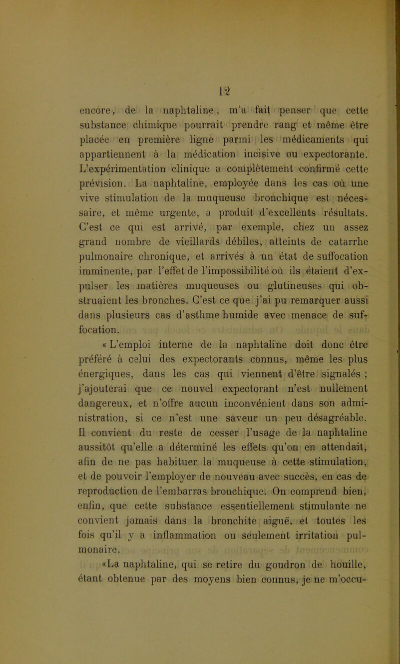 encore, de la naplitaline, m’a fait penser que eetle substance chimique pourrait prendre rang et möme etre placde en premi£re ligne parmi les mödicaments qui appartiennent ä la medication incisive ou expectorante. L’experimenlation clinique a completement confirme cette prevision. La naplitaline, employöe dans les cas oii une vive Stimulation de la inuqueuse bronchique est ndces- saire, et meine urgente, a produit d’excellents rdsultats. C’est ce qui est arrivd, par exemple, chez un assez graud nombre de vieillards debiles, atteints de catarrhe pulmonaire chronique, et arrives ä un ötat de suffocation imminente, par l’effet de l’impossibilite ou ils etaienl d’ex- pulser les matieres muqueuses ou glutineuses qui ob- struaient les bronches. G’est ce que j’ai pu remarquer aussi dans plusieurs cas d’asthme humide avec menace de suf- focation. «L’emploi interne de la naplitaline doit donc etre prdferd ä celui des expectorants connus, meme les plus energiques, dans les cas qui viennent d’etre signalös ; j’ajouterai que ce nouvel expectorant n’est nullement dangereux, et n’offre aucun inconvenient dans son admi- nistration, si ce n’est une saveur un peu desagröable. II convienl du reste de cesser l’usage de la naphtaline aussitöt qu’elle a ddtermind les effels qu’on en attendait, alin de ne pas liabituer la muqueuse a cette Stimulation, et de pouvoir l’employer de nouveau avec succes, en cas de reproduction de 1’embarras bronchique. On comprend bien, enfin, que cette substance essentiellement stimulante ne convient jamais dans la bronchite aigue. et toutes les fois qu’il y a inflammation ou seulement irritation pul- monaire. «La naphtaline, qui se retire du goudron de houille, etant obtenue par des moyens bien connus, je ne m’occu-