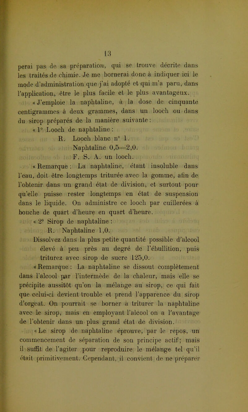 perai pas de sa preparalion, qui se trouve decrite dans les traites de chimie. Je me bornerai donc ä indiquer ici le mode d’administration que j’ai adoptd et qui m’a paru, dans l’application, etre le plus facile et le plus avantageux. «J’emploie la naphtaline, ä la dose de cinquante centigrammes h deux grammes, dans un looch ou dans du sirop prepares de la maniere suivante: « 1° Looch de naphtaline : R. Looch blanc n° 1. Naphtaline 0,5—2,0. F. S. A. un looch. «Remarque : La naphtaline, dtant insoluble dans l’eau, doit etre longtemps triturde avec la gomme, afin de l’obtenir dans un grand dtat de division, et surtout pour qu’elle puisse rester longtemps en dtat de Suspension dans le liquide. On administre ce looch par cuillerdes ä bouche de quart d’heure en quart d’heure. « 2° Sirop de naphtaline : R. Naphtaline 1,0. Dissolvez dans la plus petite quantitd possihle d’alcool dleve ä peu pres au degrd de l’dbullition, puis triturez avec sirop de sucre 125,0. «Remarque: La naphtaline se dissout completement dans l'alcool par l’intermede de la chaleur, mais eile se prdcipite aussitöt qu’on la melange au sirop, ce qui fait que celui-ci devient trouble et prend l’apparence du sirop d’orgeat. On pourrait se horner ä triturer la naphtaline avec le sirop, mais en employant l’alcool on a Tavantage de l’obtenir dans un plus grand etat de division. «Le sirop de naphtaline eprouve, par le repos, un commencement de Separation de son principe actif; mais il suffit de l’agiter pour reproduire le mdlange tel qu’il dtait primilivement. Gependant, il convient de ne preparer