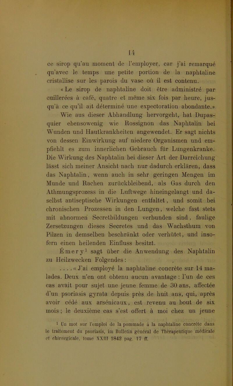 ce sirop qu’au moment de 1’employer, car j’ai remarqu^ qu’avec le temps une petite porlion de la naphtaline cristallise sur les parois du vase oü il est contenu. «Le sirop de naphtaline doit elre administre par cuillerees ä cafe, quatre et meine six fois par heure, jus- qu’ä ce qu'il ait dätermine une expectoration abondante.» Wie aus dieser Abhandlung hervorgeht, hat Dupas- quier ebensowenig wie Rossignon das Naphtalin bei Wunden und Hautkrankheiten angewendet. Er sagt nichts von dessen Einwirkung auf niedere Organismen und em- pfiehlt es zum innerlichen Gebrauch für Lungenkranke. Die Wirkung des Naphtalin bei dieser Art der Darreichung lässt sich meiner Ansicht nach nur dadurch erklären, dass das Naphtalin, wenn auch in sehr geringen Mengen im Munde und Rachen zurückbleibend, als Gas durch den Athmungsprozess in die Luftwege hineingelangt und da- selbst antiseptische Wirkungen entfaltet, und somit bei chronischen Prozessen in den Lungen, welche fast stets mit abnormen Secretbildungen verbunden sind, faulige Zersetzungen dieses Secretes und das Wachsthum von Pilzen in demselben beschränkt oder verhütet, und inso- fern einen heilenden Einfluss besitzt. Emery1 sagt über die Anwendung des Naphtalin zu Heilzwecken Folgendes: . . . . « J’ai employ^ la naphtaline concrete sur 14 ma- lades. Deux n’en ont obtenu aucun avantage : l’un de ces cas avait pour sujet une jeune femme de 30 ans, affectde d’un psoriasis gyrata depuis pres de huit ans, qui, apres avoir cäde aux arsenicaux, est revenu au bout de six mois; le deuxieme cas s’est offert ä moi chez un jeune 1 Un mot sur l’emploi de la pommade ä la naphtaline concröte dans le traitement du psoriasis, iru Bulletin gönöral de Thörapeutique mödicale