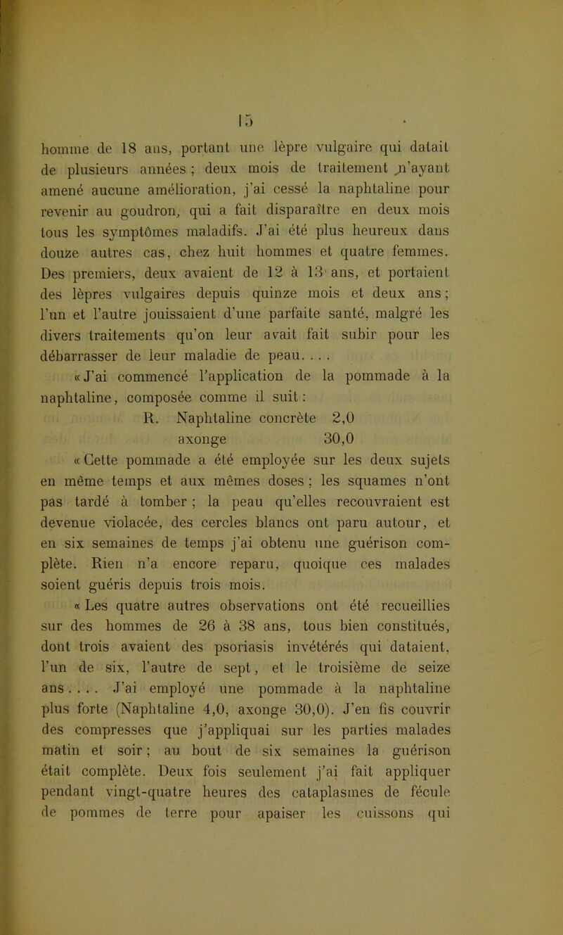 de plusieurs anndes; deux mois de traitement ji’ayanl amend aucune amdlioration, j’ai cesse la naplitaline pour revenir au goudron, qui a fait disparailre en deux mois tous les symptömes maladifs. J?ai ete plus lieureux daus douze autres cas, chez huit liommes et quatre femmes. Des premiers, deux avaient de 12 ä 13' ans, et portaient des lepres vulgaires depuis quinze mois et deux ans; l’un et l’autre jouissaient d’une parfaite santd, malgre les divers traitements qu’on leur avait fait subir pour les ddbarrasser de leur maladie de peau. . . . «J’ai commence l’application de la pommade ä la naplitaline, composee comme ll suit: R. Naplitaline concrdte 2,0 axonge 30,0 « Gette pommade a etd employee sur les deux sujels en meme temps et aux niemes doses ; les squames n’ont pas tarde a tomber; la peau qu’elles recouvraient est devenue violacde, des cercles blancs ont paru autour, et en six semaines de temps j’ai obtenu une gudrison com- plete. Rien n’a encore reparu, quoique ces malades soienl gueris depuis trois mois. «Les quatre autres observations ont etd recueillies sur des liommes de 26 ä 38 ans, tous bien constituds, dont trois avaient des psoriasis invetdrds qui dataient, Tun de six, l’autre de sept, et le troisieme de seize ans.... J’ai employe une pommade ä la naplitaline plus forte (Naplitaline 4,0, axonge 30,0). J’en fis couvrir des compresses que j’appliquai sur les parties malades matin et soir; au bout de six semaines la gudrison etait complete. Deux fois seulement j’ai fait appliquer pendant vingt-quatre heures des cataplastnes de fecule de pommes de lerre pour apaiser les cuissons qui