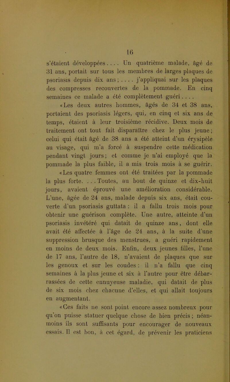 s’^taient döveloppees .... Un quatriöme malade, äge de 31 ans, portait sur tous les membres de larges plaques de psoriasis depuis dix ans; . . . . j’appliquai sur les plaques des compresses recouverles de la pommade. En cinq semaines ce malade a ete completement gadri.... «Les deux autres liommes, äg^s de 34 et 38 ans, portaient des psoriasis legers, qui, en cinq et six ans de temps, etaient ä leur troisiöme r^cidive. Deux mois de traitement ont tout fait disparaitre chez le plus jeuue; celui qui ötait ägd de 38 ans a etö atteint d’un Erysipele au visage, qui m’a force & suspendre cette mödication pendant vingt jours; et comme je n’ai employe que la pommade la plus faible, il a mis trois mois ä se guerir. «Les quatre femmes ont £te traitdes par la pommade la plus forte. . . . Toutes, au bout de quinze et dix-buit jours, avaient eprouvö une am^lioration considtirable. L'une, ägee de 24 ans, malade depuis six ans, dtait cou- verte d’un psoriasis guttata : il a fallu trois mois pour obtenir une gudrison complöte. Une autre, atteinte d’un psoriasis inv^tere qui datait de quinze ans, dont eile avait ete affect^e ä Läge de 24 ans, ä la suite d’une Suppression brusque des menstrues, a gudri rapidement en moins de deux mois. Enfin, deux jeunes lilles, l’une de 17 ans, l’autre de 18, n’avaient de plaques que sur les genoux et sur les coudes : il n’a fallu que cinq semaines ä la plus jeune et six ä 1’autre pour etre d^bar- rass^es de cette ennuyeuse maladie, qui datait de plus de six mois chez chacune d’elles, et qui allait toujours en augmentant. «Ces faits ne sont point encore assez nombreux pour qu’on puisse statuer quelque cbose de bien pr^cis; n4an- moins ils sont suffisants pour encourager de nouveaux essais. Il est bon, a cet egard, de prdvenir les praticiens