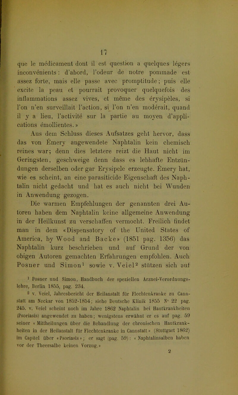 que le medicament dont il esl question a quelques ldgers inconvdnients: d’abord, l’odeur de notre ponunade est assez forte, raais eile passe avec promptitude; puis eile excite la peau et pourrait provoquer quelquefois des inflammations assez vives, et meme des drysipeles, si l’on n’en surveillait faction, si Ton n’en moderait, quand il y a lieu, l’activite sur la parlie au moyen d’appli- cations emollientes.» Aus dem Schluss dieses Aufsatzes geht hervor, dass das von Emery angewendete Naphtalin kein chemisch reines war; denn dies letztere reizt die Haut nicht im Geringsten, geschweige denn dass es lebhafte Entzün- dungen derselben oder gar Erysipele erzeugte. Emery hat, wie es scheint, an eine parasiticide Eigenschaft des Naph- talin nicht gedacht und hat es auch nicht bei Wunden in Anwendung gezogen. Die warmen Empfehlungen der genannten drei Au- toren haben dem Naphtalin keine allgemeine Anwendung in der Heilkunst zu verschaffen vermocht. Freilich findet man in dem «Dispensatory of the United States of America, by Wood and Backe» (1851 pag. 1356) das Naphtalin kurz beschrieben und auf Grund der von obigen Autoren gemachten Erfahrungen empfohlen. Auch Posner und Simon1 sowie v. Veiel2 stützen sich aut 1 Posner und Simon, Handbuch der speziellen Arznei-Verordnungs- lehre, Berlin 1855, pag. 234. 2 v. Veiel, Jahresbericht der Heilanstalt für Flechtenkranke zu Cann- statt am Neckar von 1852-1854; siehe Deutsche Klinik 1855 N° 22 pag. 245. v. Veiel scheint noch im Jahre 1862 Naphtalin bei Hautkrankheiten (Psoriasis) angewendet zu haben; wenigstens erwähnt er es auf pag. 59 seiner « Mittheilungen über die Behandlung der chronischen Hautkrank- heiten in der Heilanstalt für Flechtenkranke in Cannstatt» (Stuttgart 1862) im Capitel über «Psoriasis»; er sagt (pag. 59): «Naphtalinsalben haben vor der Theersalbe keinen Vorzug.» 2