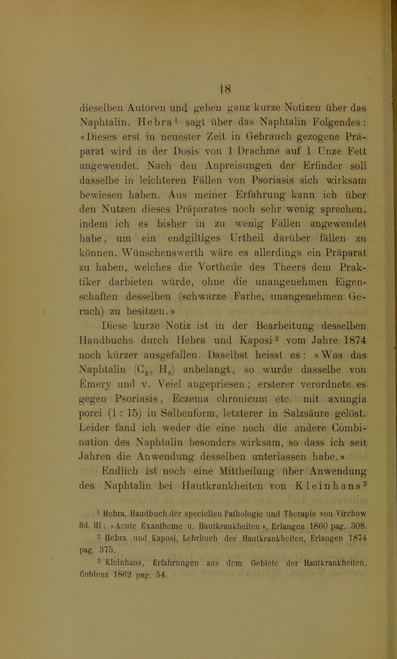 dieselben Autoren und geben ganz kurze Notizen über das Naphtalin. Hebra1 sagt über das Naphtalin Folgendes: «Dieses erst in neuester Zeit in Gebrauch gezogene Prä- parat wird in der Dosis von 1 Drachme auf 1 Unze Fett angewendet. Nach den Anpreisungen der Erfinder soll dasselbe in leichteren Fällen von Psoriasis sich wirksam bewiesen haben. Aus meiner Erfahrung kann ich über den Nutzen dieses Präparates noch sehr wenig sprechen, indem ich es bisher in zu wenig Fällen angewendet habe, um ein endgiltiges Urbheil darüber fällen zu können. Wünschenswerth wäre es allerdings ein Präparat zu haben, welches die Vortheile des Theers dem Prak- tiker darbieten würde, ohne die unangenehmen Eigen- schaften desselben (schwarze Farbe, unangenehmen Ge- ruch) zu besitzen.» Diese kurze Notiz ist in der Bearbeitung desselben Handbuchs durch Hebra und Kaposi2 vom Jahre 1874 noch kürzer ausgefallen. Daselbst heisst es: «Was das Naphtalin (C2n IIH) anbelangt, so wurde dasselbe von Emery und v. Veiel augepriesen ; ersterer verordnete es gegen Psoriasis, Eczema chronicum etc. mit axungia porci (1 : 15) in Salhenform, letzterer in Salzsäure gelöst. Leider fand ich weder die eine noch die andere Combi- nation des Naphtalin besonders wirksam, so dass ich seit Jahren die Anwendung desselben unterlassen habe.» Endlich ist noch eine Mittheilung über Anwendung des Naphtalin bei Hautkrankheiten von Klein bans3 1 Hebra, Handbuch der speciellen Pathologie und Therapie von Vircliow ßd. III: «Acute Exantheme u. Hautkrankheiten», Erlangen 1860 pag. 308. 2 Hebra und Kaposi, Lehrbuch der Hautkrankheiten, Erlangen 1874 pag. 375. 3 Kleinhans, Erfahrungen aus dem Gebiete der Hautkrankheiten, Coblenz 1862 pag. 54.