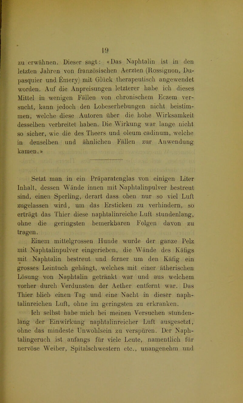 I(.) zu erwähnen. Dieser sagt: «Das Naphtalin ist in den letzten Jahren von französischen Aerzten (Rossignon, Du- pasquier und Emery) mit Glück therapeutisch angewendet worden. Auf die Anpreisungen letzterer habe ich dieses Mittel in wenigen Fällen von chronischem Eczem ver- sucht, kann jedoch den Lobeserhebungen nicht beistim- men, welche diese Autoren über die hohe Wirksamkeit desselben verbreitet haben. Die Wirkung war lange nicht so sicher, wie die des Theers und oleum cadinum, welche in denselben und ähnlichen Fällen zur Anwendung kamen.» Setzt man in ein Präparatenglas von einigen Liter Inhalt, dessen Wände innen mit Naphtalinpulver bestreut sind, einen Sperling, derart dass oben nur so viel Luft zugelassen wird, um das Ersticken zu verhindern, so erträgt das Thier diese naphtalinreiche Luft stundenlang, ohne die geringsten bemerkbaren Folgen davon zu tragen. Einem mittelgrossen Hunde wurde der ganze Pelz mit Naphtalinpulver eingerieben, die Wände des Käfigs mit Naphtalin bestreut und ferner um den Käfig ein grosses Leintuch gehängt, welches mit einer ätherischen Lösung von Naphtalin getränkt war und aus welchem vorher durch Verdunsten der Aelher entfernt war. Das Thier blieb einen Tag und eine Nacht in dieser naph- talinreichen Luft, ohne im geringsten zu erkranken. Ich selbst habe mich bei meinen Versuchen stunden- lang der Einwirkung naphtalinreicher Luft ausgesetzt, ohne das mindeste Unwohlsein zu verspüren. Der Naph- lalingeruch ist anfangs für viele Leute, namentlich für nervöse Weiber, Spitalschwestern etc., unangenehm und