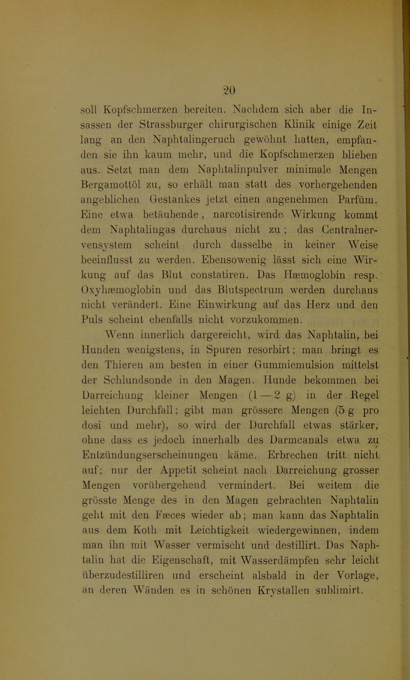 soll Kopfschmerzen bereiten. Nachdem sich aber die In- sassen der Strassburger chirurgischen Klinik einige Zeit lang an den Naphtalingeruch gewöhnt hatten, empfan- den sie ihn kaum mehr, und die Kopfschmerzen blieben aus. Setzt man dem Naphtalinpulver minimale Mengen Bergamottöl zu, so erhält man statt des vorhergehenden angeblichen Gestankes jetzt einen angenehmen Parfüm. Eine etwa betäubende, narcotisirende Wirkung kommt dem Naphtalingas durchaus nicht zu; das Centralner- vensystem scheint durch dasselbe in keiner Weise beeinflusst zu werden. Ebensowenig lässt sich eine Wir- kung auf das Blut constatiren. Das Haemoglobin resp. Oxyhaemoglobin und das Blutspeclrum werden durchaus nicht verändert. Eine Einwirkung auf das Herz und den Puls scheint ebenfalls nicht vorzukommen. Wenn innerlich dargereicht, wird das Naphtalin, bei Hunden wenigstens, in Spuren resorbirt; man bringt es den Thieren am besten in einer Gummiemulsion mittelst der Schlundsonde in den Magen. Hunde bekommen bei Darreichung kleiner Mengen (1—2 g) in der Regel leichten Durchfall; gibt man grössere Mengen (5 g pro dosi und mehr), so wird der Durchfall etwas stärker, ohne dass es jedoch innerhalb des Darmcanals etwa zu Entzündungserscheinungen käme. Erbrechen tritt nicht auf; nur der Appetit scheint nach Darreichung grosser Mengen vorübergehend vermindert. Bei weitem die grösste Menge des in den Magen gebrachten Naphtalin geht mit den Ffeces wieder ab; man kann das Naphtalin aus dem Kotli mit Leichtigkeit wiedergewinnen, indem man ihn mit Wasser vermischt und destillirt. Das Naph- talin hat die Eigenschaft, mit Wasserdämpfen sehr leicht überzudestilliren und erscheint alsbald in der Vorlage, an deren Wänden es in schönen Krystallen sublimirt.