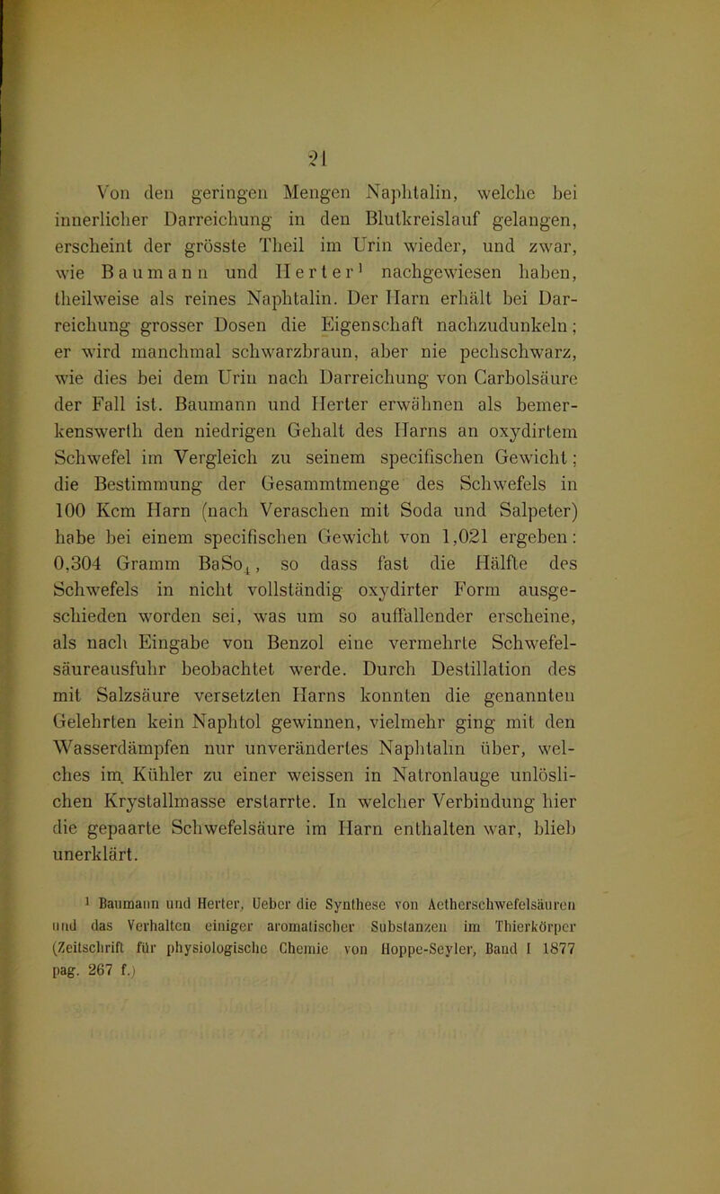 Von den geringen Mengen Naphtalin, welche bei innerlicher Darreichung in den Blutkreislauf gelangen, erscheint der grösste Theil im Urin wieder, und zwar, wie Baumann und Herter1 nachgewiesen haben, theilweise als reines Naphtalin. Der Harn erhält bei Dar- reichung grosser Dosen die Eigenschaft nachzudunkeln; er wird manchmal schwarzbraun, aber nie pechschwarz, wie dies bei dem Urin nach Darreichung von Carbolsäure der Fall ist. Baumann und Herter erwähnen als bemer- kenswerlh den niedrigen Gehalt des Harns an oxydirtem Schwefel im Vergleich zu seinem specifischen Gewicht; die Bestimmung der Gesammtmenge des Schwefels in 100 Kcm Harn (nach Veraschen mit Soda und Salpeter) habe bei einem specifischen Gewicht von 1,021 ergeben: 0,304 Gramm BaSo4, so dass fast die Hälfte des Schwefels in nicht vollständig oxydirter Form ausge- schieden worden sei, was um so auffallender erscheine, als nach Eingabe von Benzol eine vermehrte Schwefel- säureausfuhr beobachtet werde. Durch Destillation des mit Salzsäure versetzten Harns konnten die genannten Gelehrten kein Naphtol gewinnen, vielmehr ging mit den Wasserdämpfen nur unverändertes Naphtalin über, wel- ches im Kühler zu einer weissen in Natronlauge unlösli- chen Krystallmasse erstarrte. In welcher Verbindung hier die gepaarte Schwefelsäure im Harn enthalten war, blieb unerklärt. 1 Baumaiin und Herter, lieber die Synthese von Aetherschwefelsäureu und das Verhalten einiger aromatischer Substanzen im Thierkörper (Zeitschrift für physiologische Chemie von Hoppe-Seyler, Baud I 1877 pag. 267 f.)