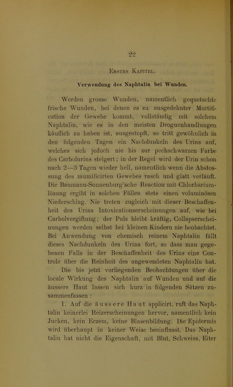 ^ .x. Erstes Kapitel. Verwendung des Naphtalin bei Wunden. Werden grosse Wunden, namentlich gequetschte frische Wunden, bei denen es zu ausgedehnter Mortifi- cation der Gewebe kommt, vollständig mit solchem Naphtalin, wie es in den meisten Droguenhandlungen käuflich zu haben ist, ausgestopft, so tritt gewöhnlich in den folgenden Tagen ein Nachdunkeln des Urins auf, welches sich jedoch nie bis zur pechschwarzen Farbe des Carbolurins steigert; in der Regel wird der Urin schon nach 2—3 Tagen wieder hell, namentlich wenn die Abstos- suug des mumificirten Gewebes rasch und glatt verläuft. Die Baumann-Sonnenhurg’sche Reaction mit Chlorbarium- lösung ergibt in solchen Fällen stets einen voluminösen Niederschlag. Nie treten zugleich mit dieser Beschaffen- heit des Urins Intoxicalionserscheinungen auf, wie bei Carboivergiftung; der Puls bleibt kräftig, Collapserschei- nungen werden selbst bei kleinen Kindern nie beobachtet. Bei Anwendung von chemisch reinem Naphtalin fällt dieses Nachdunkeln des Urins fort, so dass man gege- benen Falls in der Beschaffenheit des Urins eine Con- trole über die Reinheit des angewendeten Naphtalin hat. Die bis jetzt vorliegenden Beobachtungen über die locale Wirkung des Naphtalin auf Wunden und auf die äussere Haut lassen sich kurz in folgenden Sätzen zu- sammenfassen : 1. Auf die äussere Haut applicirt, ruft das Naph- talin keinerlei Reizerscheinungen hervor, namentlich kein Jucken, kein Eczem, keine Blasenbildung. Die Epidermis wird überhaupt in keiner Weise beeinflusst. Das Naph- talin hat nicht die Eigenschaft, mit Blut, Schweiss, Eiter