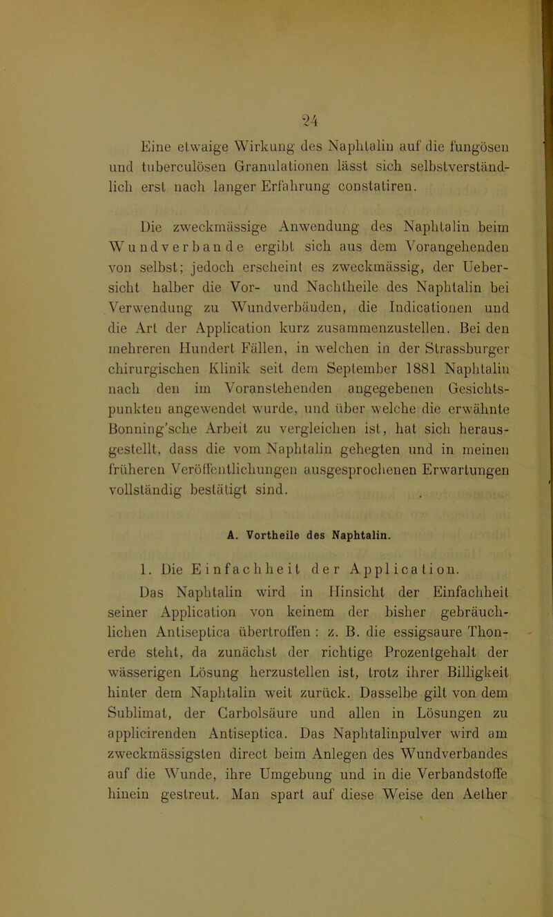 Eine etwaige Wirkung des Naphtalin auf die fungösen und tuberculösen Granulationen lässt sich selbstverständ- lich erst nach langer Erfahrung constatiren. Die zweckmässige Anwendung des Naphtalin beim W undverbande ergibt sich aus dem Vorangehenden von selbst; jedoch erscheint es zweckmässig, der Ueber- sicht halber die Vor- und Nachtheile des Naphtalin bei Verwendung zu Wundverbänden, die Indicationen und die Art der Application kurz zusammenzustellen. Bei den mehreren Hundert Fällen, in welchen in der Strassburger chirurgischen Klinik seit dem September 1881 Naphtalin nach den im Voranstehenden angegebenen Gesichts- punkten angewendet wurde, und über welche die erwähnte Bonning’sche Arbeit zu vergleichen ist, hat sich heraus- gestellt, dass die vom Naphtalin gehegten und in meinen früheren Veröffentlichungen ausgesprochenen Erwartungen vollständig bestätigt sind. A. Vortheile des Naphtalin. 1. Die Einfachheit der Application. Das Naphtalin wird in Hinsicht der Einfachheit seiner Application von keinem der bisher gebräuch- lichen Antiseptica übertroffen : z. B. die essigsaure Thon- erde steht, da zunächst der richtige Prozentgehalt der wässerigen Lösung herzustellen ist, trotz ihrer Billigkeit hinter dem Naphtalin weit zurück. Dasselbe gilt von dem Sublimat, der Carbolsäure und allen in Lösungen zu applicirenden Antiseptica. Das Naphtalinpulver wird am zweckmässigsten direct beim Anlegen des Wundverbandes auf die Wunde, ihre Umgebung und in die Verbandstoffe hiucin gestreut. Man spart auf diese Weise den Aether