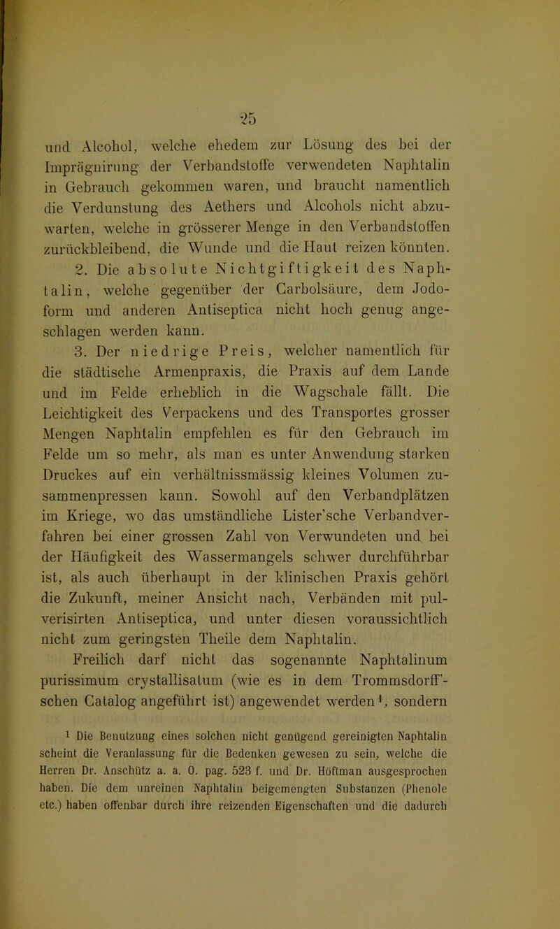 und Alcohol, welche ehedem zur Lösung des bei der Impräguirung der Verbandstoffe verwendeten Naphtalin in Gebrauch gekommen waren, und braucht namentlich die Verdunstung des Aethers und Alcoliols nicht abzu- warten, welche in grösserer Menge in den Verbandstoffen zurückbleibend, die Wunde und die Haut reizen könnten. 2. Die absolute Nichtgiftigkeit des Naph- talin, welche gegenüber der Carbolsäure, dem Jodo- form und anderen Antiseptica nicht hoch genug ange- schlagen werden kann. 3. Der niedrige Preis, welcher namentlich für die städtische Armenpraxis, die Praxis auf dem Lande und im Felde erheblich in die Wagschale fällt. Die Leichtigkeit des Verpackens und des Transportes grosser Mengen Naphtalin empfehlen es für den Gebrauch im Felde um so mehr, als man es unter Anwendung starken Druckes auf ein verhältnissmässig kleines Volumen zu- sammenpressen kann. Sowohl auf den Verbandplätzen im Kriege, wo das umständliche Lister’sche Verbandver- fahren bei einer grossen Zahl von Verwundeten und bei der Lläufigkeit des Wassermangels schwer durchführbar ist, als auch überhaupt in der klinischen Praxis gehört die Zukunft, meiner Ansicht nach, Verbänden mit pul- verisirten x\ntiseptica, und unter diesen voraussichtlich nicht zum geringsten Theile dem Naphtalin. Freilich darf nicht das sogenannte Naphtalinum purissimum crystallisalum (wie es in dem TrommsdorfT- schen Catalog angeführt ist) angewendet werden sondern 1 Die Benutzung eines solchen nicht genügend gereinigten Naphtalin scheint die Veranlassung für die Bedenken gewesen zu sein, welche die Herren Dr. Anschütz a. a. 0. pag. 523 f. und Dr. Höftman ausgesprochen haben. Die dem unreinen Naphtalin beigemengten Substanzen (Phenole etc.) haben offenbar durch ihre reizenden Eigenschaften und die dadurch