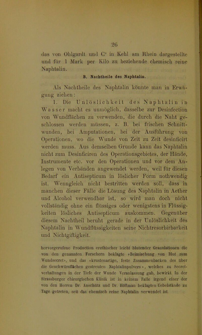 das von Ohlg&rdt und G° in Kehl am Rhein dargeslellle und für 1 Mark per Kilo zu beziehende chemisch reine Naphtalin. B. Nachtheile des Naphtaliu. Als Nachtheile des Naphtalin könnte man in Erwä- gung ziehen: 1. Die Unlöslichkeit des Naphtalin in Wasser macht es unmöglich, dasselbe zur Desinfection von Wundflächen zu verwenden, die durch die Naht ge- schlossen werden müssen, z. B. bei frischen Schnitt- wunden, hei Amputationen, hei der Ausführung von Operationen, wo die Wunde von Zeit zu Zeit desinficirt werden muss. Aus demselben Grunde kann das Naphtalin nicht zum Desinficiren des Operationsgebietes, der Hände, Instrumente etc. vor den Operationen und vor dem An- legen von Verbänden angewendet werden, weil für diesen Bedarf ein Antisepticum in löslicher Form nothwendig ist. Wenngleich nicht bestritten werden soll, dass in manchen dieser Fälle die Lösung des Naphtalin in Aether und Alcoliol verwendbar ist, so wird man doch nicht vollständig ohne ein flüssiges oder wenigstens in Flüssig- keiten lösliches Antisepticum auskommen. Gegenüber diesem Nachtheil beruht gerade in der Unlöslichkeit des Naphtalin in Wundflüssigkeiten seine Nichtresorhirbarkeit und Nichtgiftigkeit. hervorgerufene Production erethischer leicht blutender Granulationen die von den genannten Forschern beklagte «Beimischung von Blut zum Wundsecret», und das «krustenarlige, feste Zusammenbacken des über die Gescbwürsflächen gestreuten Napbtalinpulvers», welches zu Secret- verhaltungen in der Tiefe der Wunde Veranlassung gab, bewirkt. In der Strassburger chirurgischen Klinik ist in keinem Falle irgend einer der von den Herren Dr. Änschütz und Dr. Itöftman beklagten Uebelslände zu Tage getreten, seit das chemisch reine Naphtalin verwendet ist.