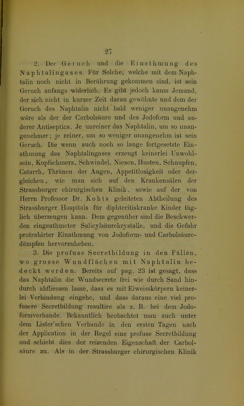 Naphtalingases. Für Solche, welche mit dem Naph- talin noch nicht in Berührung gekommen sind, ist sein Geruch anfangs widerlich. Es gibt jedoch kaum Jemand, der sich nicht in kurzer Zeit daran gewöhnte und dem der Geruch des Naphtalin nicht bald weniger unangenehm wäre als der der Garholsäure und des Jodoform und an- derer Antiseptica. Je unreiner das Naphtalin, um so unan- genehmer; je reiner, um so weniger unangenehm ist sein Geruch. Die wenn auch noch so lange fortgesetzte Ein- athmung des Naphtalingases erzeugt keinerlei Unwohl- sein, Kopfschmerz, Schwindel, Niesen, Husten, Schnupfen, Catarrh, Thränen der Augen, Appetitlosigkeit oder der- gleichen , wie man sich auf den Krankensälen der Strassburger chirurgischen Klinik, sowie auf der von Herrn Professor Dr. Kohts geleiteten Abtheilung des Strassburger Hospitals für diphteritiskranke Kinder täg- lich überzeugen kann. Dem gegenüber sind die Beschwer- den eingeathmeter Salicylsäurekrystalle, und die Gefahr protrahirter Einathmung von Jodoform- und Carboisäure- dämpfen hervorzuheben. 3. Die profuse Secretbildung in den Fällen, wo grosse Wundflächen mit Naphtalin be- deckt werden. Bereits auf pag. 23 ist gesagt, dass das Naphtalin die Wundsecrete frei wie durch Sand hin- durch abfliessen lasse, dass es mit Eiweisskörpern keiner- lei Verbindung eingehe, und dass daraus eine viel pro- fusere Secretbildung resultire als z. B. bei dem Jodo- formverbande. Bekanntlich beobachtet man auch unter dem Lister’sehen Verbände in den ersten Tagen nach der Application in der Regel eine profuse Secretbildung und schiebt dies der reizenden Eigenschaft der Carbol- säure zu. Als in der Strassburger chirurgischen Klinik