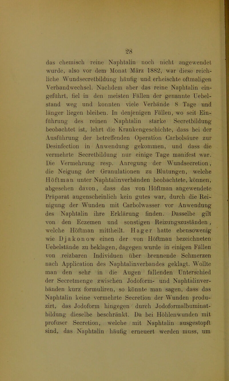 das chemisch reine Naphtalin noch nicht augewendet wurde, also vor dem Monat März 1882, war diese reich- liche Wundsecretbildung häufig und erheischte oftmaligen Verbandwechsel. Nachdem aber das reine Naphtalin ein- geführt, fiel in den meisten Fällen der genannte Uebel- stand weg und konnten viele Verbände 8 Tage und länger liegen bleiben. In denjenigen Fällen, wo seit Ein- führung des reinen Naphtalin starke Secretbildung beobachtet ist, lehrt die Krankengeschichte, dass bei der Ausführung der betreffenden Operation Carbolsäure zur Desinfection in Anwendung gekommen, und dass die vermehrte Secretbildung nur einige Tage manifest war. Die Vermehrung resp. Anregung der Wundsecretion, die Neigung der Granulationen zu Blutungen, welche Höftman unter Naphtalinverbänden beobachtete, können, abgesehen davon, dass das von Höftman angewendete Präparat augenscheinlich kein gutes war, durch die Rei- nigung der Wunden mit Garbolwasser vor Anwendung des Naphtalin ihre Erklärung finden. Dasselbe gilt von den Eczemen und sonstigen Reizungszuständen, welche Höftman mittheilt. Flag er hatte ebensowenig wie Djakonow einen der von Höftman bezeichneten Uebelstände zu beklagen, dagegen wurde in einigen Fällen von reizbaren Individuen über brennende Schmerzen nach Application des Naphtalinverbandes geklagt. Wollte man den sehr in die Augen fallenden Unterschied der Secretmenge zwischen Jodoform- und Naphtalinver- bänden kurz formuliren, so könnte man sagen, dass das Naphtalin keine vermehrte Secretion der Wunden produ- zirt, das Jodoform hingegen durch Jodoformalbuminat- bildung dieselbe beschränkt. Da bei Höhlenwunden mit profuser Secretion, welche mit Naphtalin ausgestopft sind, das Naphtalin häufig erneuert werden muss, um