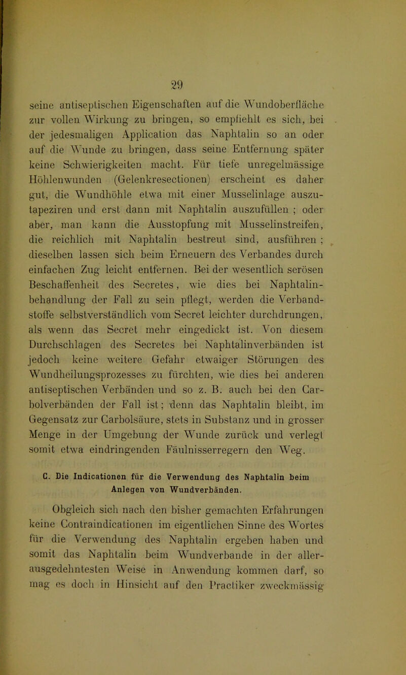 seine antiseplischen Eigenschaften auf die Wundoberfläche zur vollen Wirkung zu bringen, so empfiehlt es sich, bei der jedesmaligen Application das Naphtalin so an oder auf die Wunde zu bringen, dass seine Entfernung später keine Schwierigkeiten macht. Für tiefe unregelmässige Höhlenwunden (Gelenkresectionen) erscheint es daher gut, die Wundhöhle etwa mit einer Musselinlage auszu- lapeziren und erst dann mit Naphtalin auszufüllen ; oder aber, man kann die Ausstopfung mit Musselinstreifen, die reichlich mit Naphtalin bestreut sind, ausführen ; dieselben lassen sich beim Erneuern des Verbandes durch einfachen Zug leicht entfernen. Bei der wesentlich serösen Beschaffenheit des Secretes, wie dies bei Naphtalin- behandlung der Fall zu sein pflegt, werden die Verband- stoffe selbstverständlich vom Secret leichter durchdrungen, als wenn das Secret mehr eingedickt ist. Von diesem Durchschlagen des Secretes bei Naphtalinverbänden ist jedoch keine weitere Gefahr etwaiger Störungen des Wundheilungsprozesses zu fürchten, wie dies bei anderen antiseptischen Verbänden und so z. B. auch bei den Car- bolverbänden der Fall ist; -denn das Naphtalin bleibt, im Gegensatz zur Carbolsäure, stets in Substanz und in grosser Menge in der Umgebung der Wunde zurück und verlegt somit etwa eindringenden Fäulnisserregern den Weg. C. Die Indicationen für die Verwendung des Naphtalin beim Anlegen von Wundverbänden. Obgleich sich nach den bisher gemachten Erfahrungen keine Contraindicationen im eigentlichen Sinne des Wortes für die Verwendung des Naphtalin ergeben haben und somit das Naphtalin beim Wundverbande in der aller- ausgedehntesten Weise in Anwendung kommen darf, so mag es doch in Hinsicht auf den Practiker zweckmässig