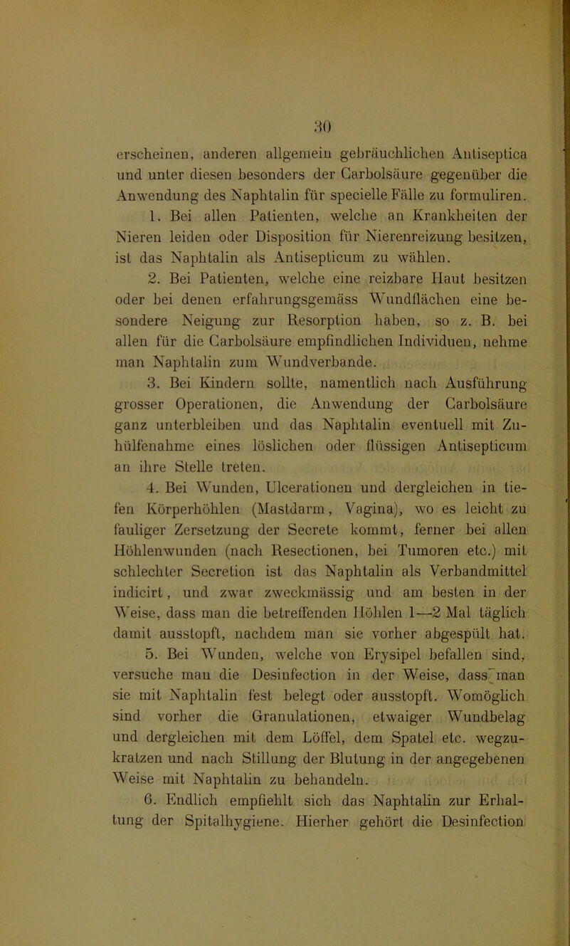 erscheinen, anderen allgemein gebräuchlichen Antiseptica und unter diesen besonders der Carbolsäure gegenüber die Anwendung des Naphtalin für specielle Fälle zu formuliren. 1. Bei allen Patienten, welche an Krankheiten der Nieren leiden oder Disposition für Nierenreizung besitzen, ist das Naphtalin als Antisepticum zu wählen. 2. Bei Patienten, welche eine reizbare Haut besitzen oder hei denen erfahrungsgemäss Wundflächen eine be- sondere Neigung zur Resorption haben, so z. B. bei allen für die Carbolsäure empfindlichen Individuen, nehme man Naphtalin zum Wundverbande. 3. Bei Kindern sollte, namentlich nach Ausführung grosser Operationen, die Anwendung der Carbolsäure ganz unterbleiben und das Naphtalin eventuell mit Zu- hülfenahme eines löslichen oder flüssigen Antisepticum an ihre Stelle treten. 4. Bei Wunden, Ulcerationeu und dergleichen in tie- fen Körperhöhlen (Mastdarm, Vagina), wo es leicht zu fauliger Zersetzung der Secrete kommt, ferner bei allen Höhlenwunden (nach Resectionen, bei Tumoren etc.) mit schlechter Secretion ist das Naphtalin als Verbandmittel indicirl, und zwar zweckmässig und am besten in der Weise, dass man die betreffenden Höhlen 1—2 Mal täglich damit ausstopft, nachdem man sie vorher abgespült hat. 5. Bei Wunden, welche von Erysipel befallen sind, versuche mau die Desinfection in der Weise, dass’ man sie mit Naphtalin fest belegt oder ausstopft. Womöglich sind vorher die Granulationen, etwaiger Wundbelag und dergleichen mit dem Löffel, dem Spatel etc. wegzu- kratzen und nach Stillung der Blutung in der angegebenen Weise mit Naphtalin zu behandeln. 6. Endlich empfiehlt sich das Naphtalin zur Erhal- tung der Spitalhygiene. Hierher gehört die Desinfection