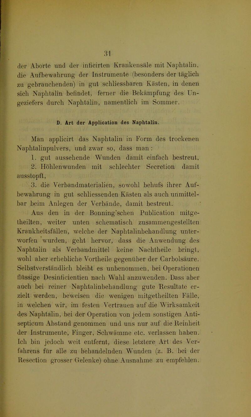 der Aborte und der inficirten Krankensäle mit Naphtalin, die Aufbewahrung der Instrumente (besonders der täglich zu gebrauchenden) in gut schliessbaren Kästen, in denen sich Naphtalin befindet, ferner die Bekämpfung des Un- geziefers durch Naphtalin, namentlich im Sommer. D. Art der Application des Naphtalin. Man applicirt das Naphtalin in Form des trockenen Naphtalinpulvärs, und zwar so, dass man : 1. gut aussehende Wunden damit einfach bestreut, 2. Höhlenwunden mit schlechter Secretion damit au ss topft, 3. die Verbandmaterialien, sowohl behufs ihrer Auf- bewahrung in gut schliessenden Kästen als auch unmittel- bar beim Anlegen der Verbände, damit bestreut. Aus den in der Bonning’schen Publication mitge- theilten, weiter unten schematisch zusammengestellten Krankheitsfällen, welche der Naphtalinbehandlung unter- worfen wurden, geht hervor, dass die Anwendung des Naphtalin als Verbandmittel keine Nachtheile bringt, wohl aber erhebliche Vortheile gegenüber der Carbolsäure. Selbstverständlich bleibt es unbenommen, bei Operationen flüssige Desinficientien nach Wahl anzuwenden. Dass aber auch hei reiner Naphtalinbehandlung gute Resultate er- zielt werden, beweisen die wenigen mitgetheilten Fälle, in welchen wir, im festen Vertrauen auf die Wirksamkeit des Naphtalin, bei der Operation von jedem sonstigen Anti- septicum Abstand genommen und uns nur auf die Reinheit der Instrumente, Finger, Schwämme etc. verlassen haben. Ich bin jedoch weit entfernt, diese letztere Art des Ver- fahrens für alle zu behandelnden Wunden (z. B. hei der Resection grosser Gelenke) ohne Ausnahme zu empfehlen.