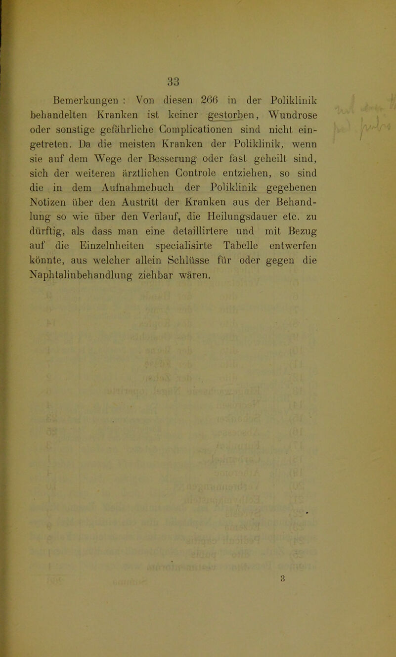 Bemerkungen : Von diesen 266 in der Poliklinik behandelten Kranken ist keiner gestorben, Wundrose oder sonstige gefährliche Complicationen sind nicht ein- getreten. Da die meisten Kranken der Poliklinik, wenn sie auf dem Wege der Besserung oder fast geheilt sind, sich der weiteren ärztlichen Controle entziehen, so sind die in dem Aufnahmebuch der Poliklinik gegebenen Notizen über den Austritt der Kranken aus der Behand- lung so wie über den Verlauf, die Heilungsdauer etc. zu dürftig, als dass man eine delaillirlere und mit Bezug auf die Einzelnheiten specialisirte Tabelle entwerfen könnte, aus welcher allein Schlüsse für oder gegen die Naphtalinbehandlung ziehbar wären.