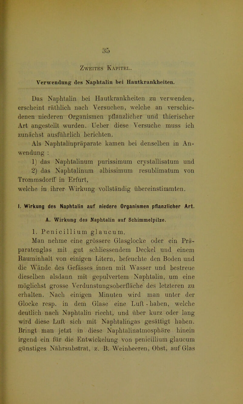 Zweites Kapitel. Verwendung des Naphtalin bei Hautkrankheiten. Das Naphtalin bei Hautkrankheiten zu verwenden, erscheint räthlich nach Versuchen, welche an verschie- denen niederen Organismen pflanzlicher und thierischer Art angestellt wurden. Ueher diese Versuche muss ich zunächst ausführlich berichten. Als Naphtalinpräparate kamen bei denselben in An- wendung : 1) das Naphlalinum purissimum crystallisatum und 2) das Naphtalinum albissimum resublimatum von Trommsdortf in Erfurt, welche in ihrer Wirkung vollständig übereinstimmten. I. Wirkung des Naphtalin auf niedere Organismen pflanzlicher Art. A. Wirkung des Naphtalin auf Schimmelpilze. 1. Penicillium glaucum. Man nehme eine grössere Glasglocke oder ein Prä- paratenglas mit gut scliliessendem Deckel und einem Rauminhalt von einigen Litern, befeuchte den Boden und die Wände des Gefässes innen mit WTasser und bestreue dieselben alsdann mit gepulvertem Naphtalin, um eine möglichst grosse Verdunstungsoberfläche des letzteren zu erhalten. Nach einigen Minuten wird man unter der Glocke resp. in dem Glase eine Luft-haben, welche deutlich nach Naphtalin riecht, und über kurz oder lang wird diese Luft sich mit Naphtalingas gesättigt haben. Bringt man jetzt in diese Naphtalinatmosphäre hinein irgend ein für die Entwickelung von penicillium glaucum günstiges Nährsubstrat, z. B. Weinbeeren, Obst, auf Glas