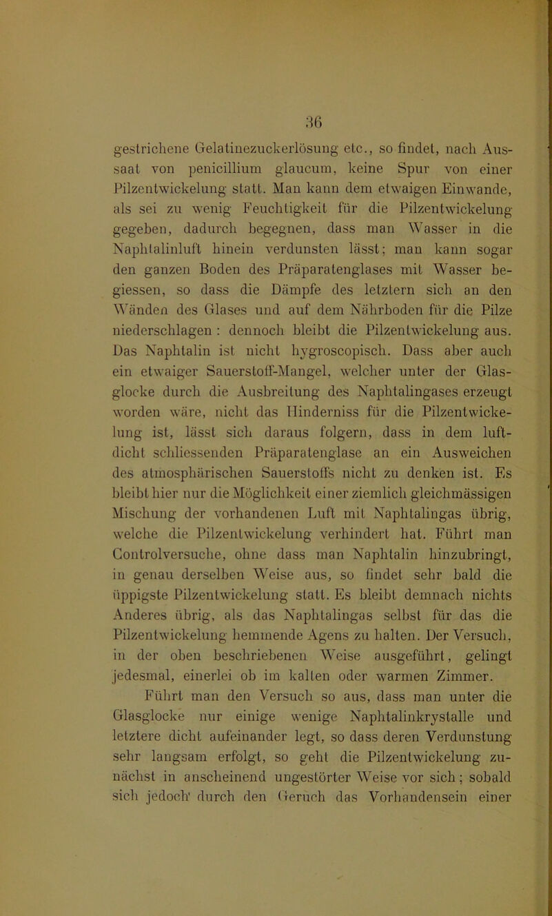 gestrichene Gelatinezuckerlösung etc., so findet, nach Aus- saat von penicillium glaucum, keine Spur von einer Pilzentwickelung statt. Man kann dem etwaigen Einwande, als sei zu wenig Feuchtigkeit für die Pilzentwickelung gegeben, dadurch begegnen, dass man Wasser in die Naphtalinluft hinein verdunsten lässt; man kann sogar den ganzen Boden des Präparatenglases mit Wasser be- giessen, so dass die Dämpfe des letztem sich an den Wänden des Glases und auf dem Nährboden für die Pilze niederschlagen : dennoch bleibt die Pilzenlwickelung aus. Das Naphtalin ist nicht hygroscopisch. Dass aber auch ein etwaiger Sauerstoff-Mangel, welcher unter der Glas- glocke durch die Ausbreitung des Naphtalingases erzeugt worden wäre, nicht das Hinderniss für die Pilzentwicke- lung ist, lässt sich daraus folgern, dass in dem luft- dicht schliessenden Präparatenglase an ein Ausweichen des atmosphärischen Sauerstoffs nicht zu denken ist. Es bleibt hier nur die Möglichkeit einer ziemlich gleichmässigen Mischung der vorhandenen Luft mit Naphtalingas übrig, welche die Pilzenlwickelung verhindert hat. Führt man Controlversuche, ohne dass man Naphtalin hinzubringt, in genau derselben Weise aus, so findet sehr bald die üppigste Pilzenlwickelung statt. Es bleibt demnach nichts Anderes übrig, als das Naphtalingas selbst für das die Pilzenlwickelung hemmende Agens zu halten. Der Versuch, in der oben beschriebenen W^eise ausgeführt, gelingt jedesmal, einerlei ob im kalten oder warmen Zimmer. Führt man den Versuch so aus, dass man unter die Glasglocke nur einige wenige Naphtalinkrystalle und letztere dicht aufeinander legt, so dass deren Verdunstung sehr langsam erfolgt, so geht die Pilzenlwickelung zu- nächst in anscheinend ungestörter Weise vor sich ; sobald sich jedoch' durch den Geruch das Vorhandensein einer