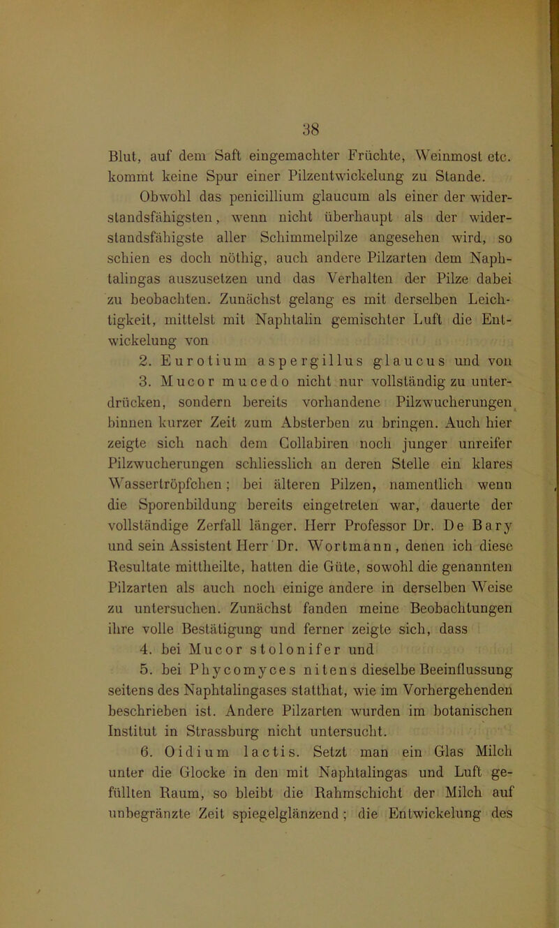 Blut, auf dem Saft eingemachter Früchte, Weinmost etc. kommt keine Spur einer Pilzentwickelung zu Stande. Obwohl das penicillium glaucum als einer der wider- standsfähigsten , wenn nicht überhaupt als der wider- standsfähigste aller Schimmelpilze angesehen wird, so schien es doch nöthig, auch andere Pilzarten dem Naph- talingas auszusetzen und das Verhalten der Pilze dabei zu beobachten. Zunächst gelang es mit derselben Leich- tigkeit, mittelst mit Naphtalin gemischter Luft die Ent- wickelung von 2. Eurotium aspergillus glaucus und von 3. Mucor mucedo nicht nur vollständig zu unter- drücken, sondern bereits vorhandene Pilzwucherungen hinnen kurzer Zeit zum Absterben zu bringen. Auch hier zeigte sich nach dem Collabiren noch junger unreifer Pilzwucherungen schliesslich an deren Stelle ein klares Wassertröpfchen; bei älteren Pilzen, namentlich wenn die Sporenbildung bereits eingetrelen war, dauerte der vollständige Zerfall länger. Herr Professor Dr. De Bary und sein Assistent Herr Dr. Wortmann, denen ich diese Resultate mittheilte, hatten die Güte, sowohl die genannten Pilzarten als auch noch einige andere in derselben Weise zu untersuchen. Zunächst fanden meine Beobachtungen ihre volle Bestätigung und ferner zeigte sich, dass 4. bei Mucor stolonifer und 5. bei Phycomyces nitens dieselbe Beeinflussung seitens des Naphtalingases statthat, wie im Vorhergehenden beschrieben ist. Andere Pilzarten wurden im botanischen Institut in Strassburg nicht untersucht. 6. Oidiurn 1 actis. Setzt man ein Glas Milch unter die Glocke in den mit Naphtalingas und Luft ge- füllten Raum, so bleibt die Rahmschicht der Milch auf unbegränzte Zeit spiegelglänzend; die Entwickelung des