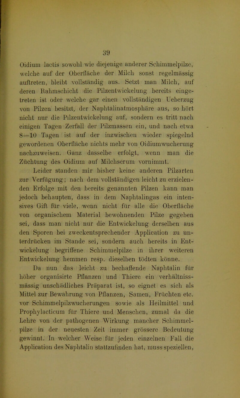 Oidiuin lactis sowohl wie diejenige anderer Schimmelpilze, welche auf der Oberfläche der Milch sonst regelmässig auftreten, bleibt vollständig aus. Setzt man Milch, auf deren Bahmschicht die Pilzentwickelung bereits einge- trelen ist oder welche gar einen vollständigen Ueberzug von Pilzen besitzt, der Naphtalinatmosphäre aus, so hört nicht nur die Pilzentwickelung auf, sondern es tritt nach einigen Tagen Zerfall der Pilzmassen ein, und nach etwa 8—10 Tagen ist auf der inzwischen wieder spiegelnd gewordenen Oberfläche nichts mehr von Oidiumwuclierung nachzuweisen. Ganz dasselbe erfolgt, wenn man die Züchtung des Oidium auf Milchserum vornimmt. Leider standen mir bisher keine anderen Pilzarten zur Verfügung; nach dem vollständigen leicht zu erzielen- den Erfolge mit den bereits genannten Pilzen kann man jedoch behaupten, dass in dem Naphtalingas ein inten- sives Gift für viele, wenn nicht für alle die Oberfläche von organischem Material bewohnenden Pilze gegeben sei, dass man nicht nur die Entwickelung derselben aus den Sporen bei zweckentsprechender Application zu un- terdrücken im Stande sei, sondern auch bereits in Ent- wickelung begriffene Schimmelpilze in ihrer weiteren Entwickelung hemmen resp. dieselben tödten könne. Da nun das leicht zu bechaffende Naphtalin für höher organisirte Pflanzen und Thiere ein verhältniss- mässig unschädliches Präparat ist, so eignet es sich als Mittel zur Bewahrung von Pflanzen, Samen, Früchten etc. vor Schimmelpilzwucherungen sowie als Heilmittel und Prophylacticum für Thiere und Menschen, zumal da die Lehre von der pathogenen Wirkung mancher Schimmel- pilze in der neuesten Zeit immer grössere Bedeutung gewinnt. In welcher Weise für jeden einzelnen Fall die Application des Naphtalin statlzufinden hat, muss speziellen,